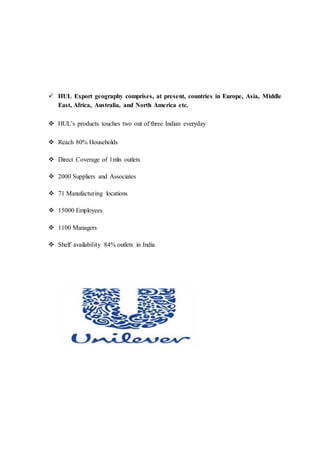  HUL Export geography comprises, at present, countries in Europe, Asia, Middle
East, Africa, Australia, and North America etc.
 HUL’s products touches two out of three Indian everyday
 Reach 80% Households
 Direct Coverage of 1mln outlets
 2000 Suppliers and Associates
 71 Manufacturing locations
 15000 Employees
 1100 Managers
 Shelf availability 84% outlets in India
 