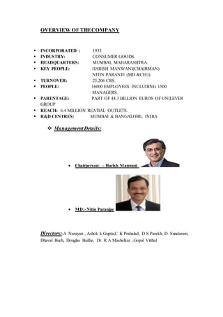 OVERVIEW OF THECOMPANY
 INCORPORATED : 1933
 INDUSTRY: CONSUMER GOODS.
 HEADQUARTERS: MUMBAI, MAHARASHTRA.
 KEY PEOPLE: HARISH MANWANI(CHAIRMAN)
NITIN PARANJE (MD &CEO)
 TURNOVER: 25,206 CRS.
 PEOPLE: 16000 EMPLOYEES INCLUDING 1500
MANAGERS.
 PARENTAGE: PART OF 44.3 BILLION EUROS OF UNILEVER
GROUP
 REACH: 6.4 MILLION REATIAL OUTLETS.
 R&D CENTRES: MUMBAI & BANGALORE, INDIA
 ManagementDetails:
 Chairperson: – Harish Manwani
 MD:- Nitin Paranjpe
Directors:-A Narayan , Ashok k Gupta,C K Prahalad, D S Parekh, D Sundaram,
Dhaval Buch, Douglas Baillie, Dr. R A Mashelkar ,Gopal Vitthal
 