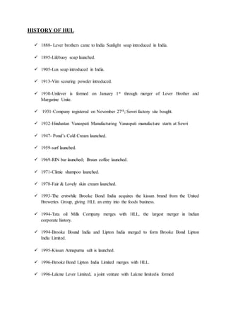 HISTORY OF HUL
 1888- Lever brothers came to India Sunlight soap introduced in India.
 1895-Lifebuoy soap launched.
 1905-Lux soap introduced in India.
 1913-Vim scouring powder introduced.
 1930-Unilever is formed on January 1st through merger of Lever Brother and
Margarine Unite.
 1931-Company registered on November 27th; Sewri factory site bought.
 1932-Hindustan Vanaspati Manufacturing Vanaspati manufacture starts at Sewri
 1947- Pond’s Cold Cream launched.
 1959-surf launched.
 1969-RIN bar launched; Braun coffee launched.
 1971-Climic shampoo launched.
 1978-Fair & Lovely skin cream launched.
 1993-The erstwhile Brooke Bond India acquires the kissan brand from the United
Breweries Group, giving HLL an entry into the foods business.
 1994-Tata oil Mills Company merges with HLL, the largest merger in Indian
corporate history.
 1994-Brooke Bound India and Lipton India merged to form Brooke Bond Lipton
India Limited.
 1995-Kissan Annapurna salt is launched.
 1996-Brooke Bond Lipton India Limited merges with HLL.
 1996-Lakme Lever Limited, a joint venture with Lakme limitedis formed
 