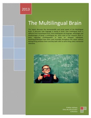 The Multilingual Brain
This report discusses the neuroscientific and social aspect of the Multilingual
Brain. It discusses how language is stored in brain, how multilingual brain is
different from monolingual brain, how multilinguals use language, advantages and
disadvantages of being a multilingual etc. Since most of the research which is
done regarding multilingualism is done on bilingual individuals,
Multilingual/Bilingual have been used invariably throughout this report without
distinguishing between them and they both refer to same thing unless mentioned
otherwise
2013
Prakhar Asthana
Entry No:2011CS1027
3/29/2013
 