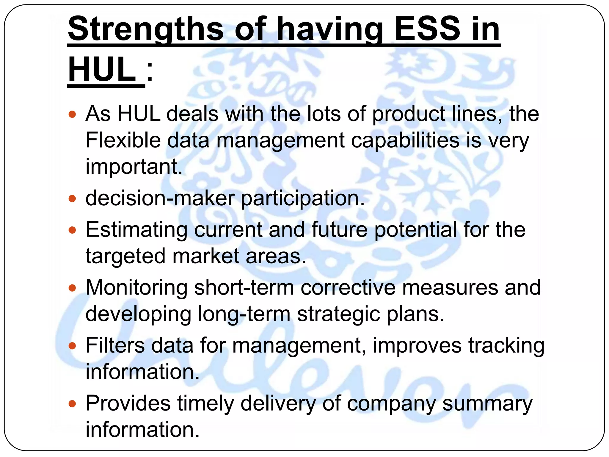 Strengths of having ESS in
HUL :
 As HUL deals with the lots of product lines, the
    Flexible data management capabilities is very
    important.
   decision-maker participation.
   Estimating current and future potential for the
    targeted market areas.
   Monitoring short-term corrective measures and
    developing long-term strategic plans.
   Filters data for management, improves tracking
    information.
   Provides timely delivery of company summary
    information.
 