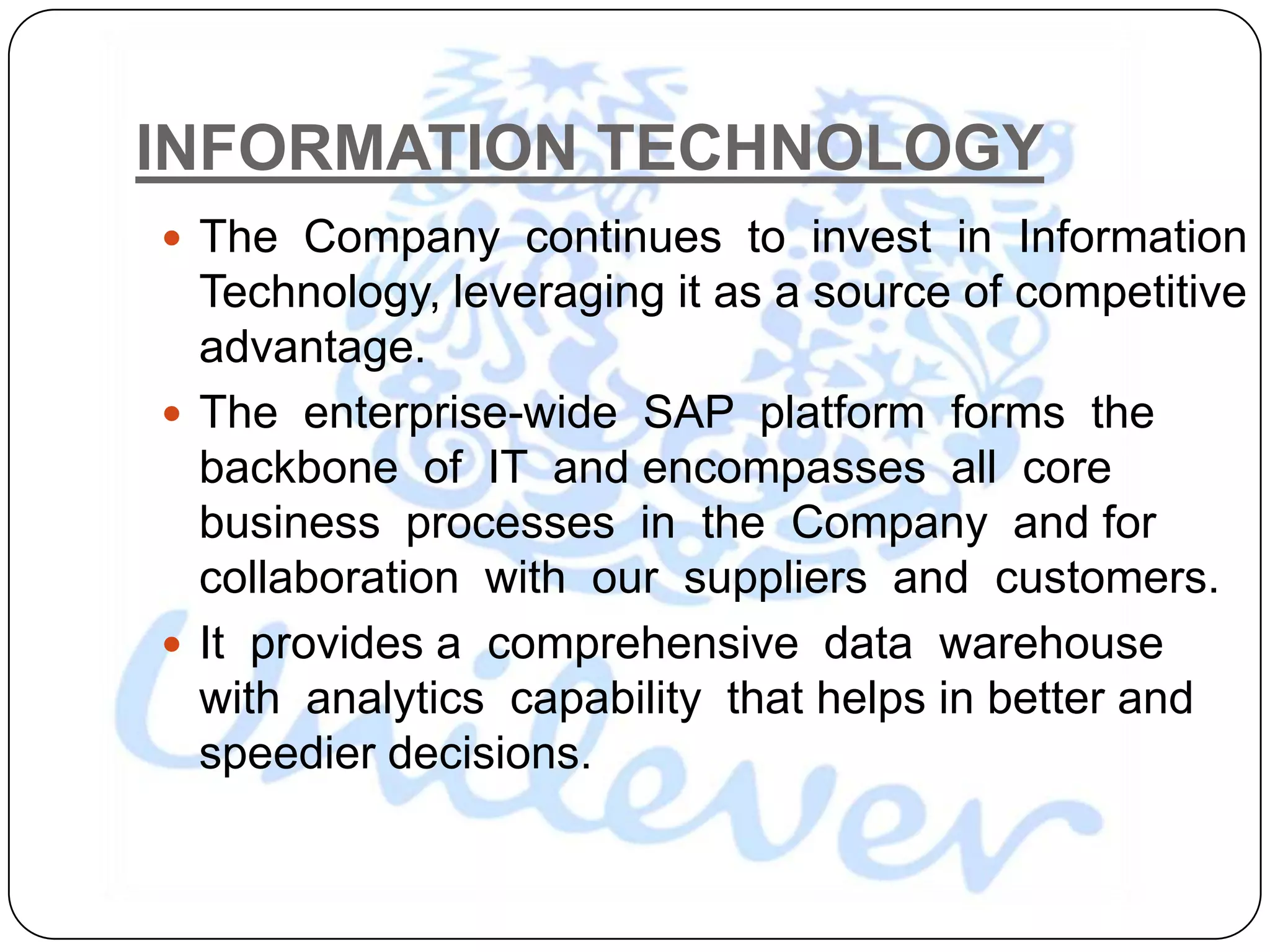 INFORMATION TECHNOLOGY
 The Company continues to invest in Information
  Technology, leveraging it as a source of competitive
  advantage.
 The enterprise-wide SAP platform forms the
  backbone of IT and encompasses all core
  business processes in the Company and for
  collaboration with our suppliers and customers.
 It provides a comprehensive data warehouse
  with analytics capability that helps in better and
  speedier decisions.
 