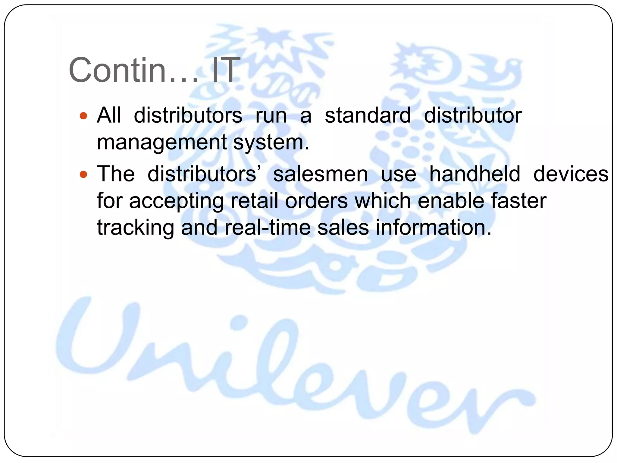 Contin… IT
 All distributors run a standard distributor
  management system.
 The distributors‟ salesmen use handheld devices
  for accepting retail orders which enable faster
  tracking and real-time sales information.
 