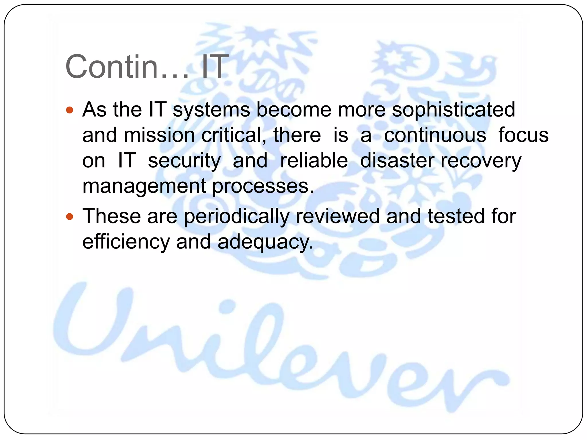 Contin… IT
 As the IT systems become more sophisticated
  and mission critical, there is a continuous focus
  on IT security and reliable disaster recovery
  management processes.
 These are periodically reviewed and tested for
  efficiency and adequacy.
 