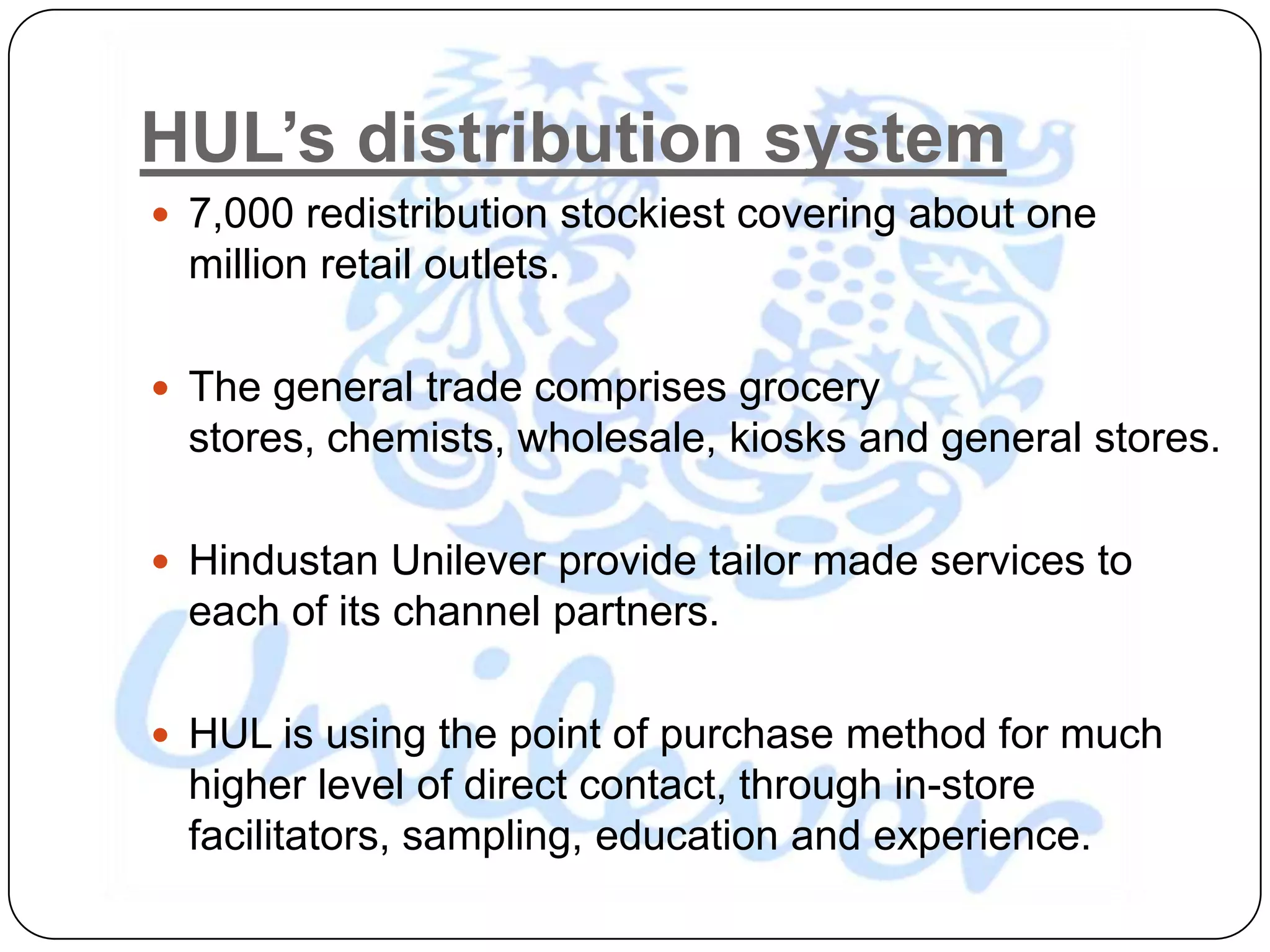 HUL’s distribution system
 7,000 redistribution stockiest covering about one
  million retail outlets.

 The general trade comprises grocery
  stores, chemists, wholesale, kiosks and general stores.

 Hindustan Unilever provide tailor made services to
  each of its channel partners.

 HUL is using the point of purchase method for much
  higher level of direct contact, through in-store
  facilitators, sampling, education and experience.
 
