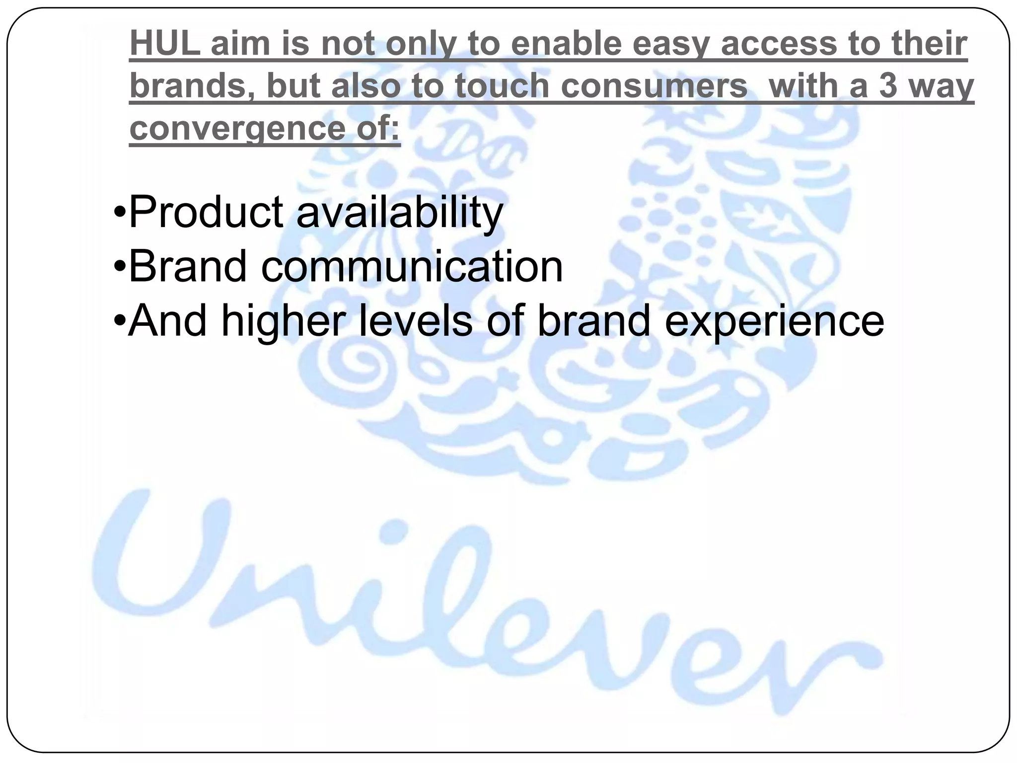 HUL aim is not only to enable easy access to their
brands, but also to touch consumers with a 3 way
convergence of:

•Product availability
•Brand communication
•And higher levels of brand experience
 