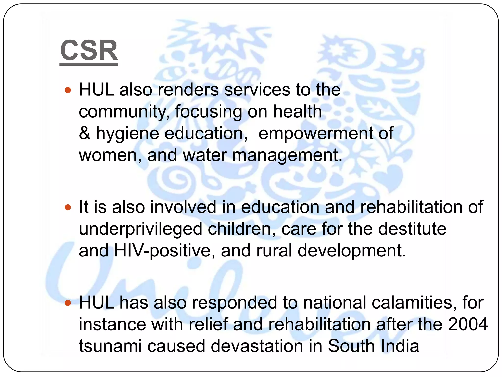 CSR
 HUL also renders services to the
  community, focusing on health
  & hygiene education, empowerment of
  women, and water management.

 It is also involved in education and rehabilitation of
  underprivileged children, care for the destitute
  and HIV-positive, and rural development.

 HUL has also responded to national calamities, for
  instance with relief and rehabilitation after the 2004
  tsunami caused devastation in South India
 