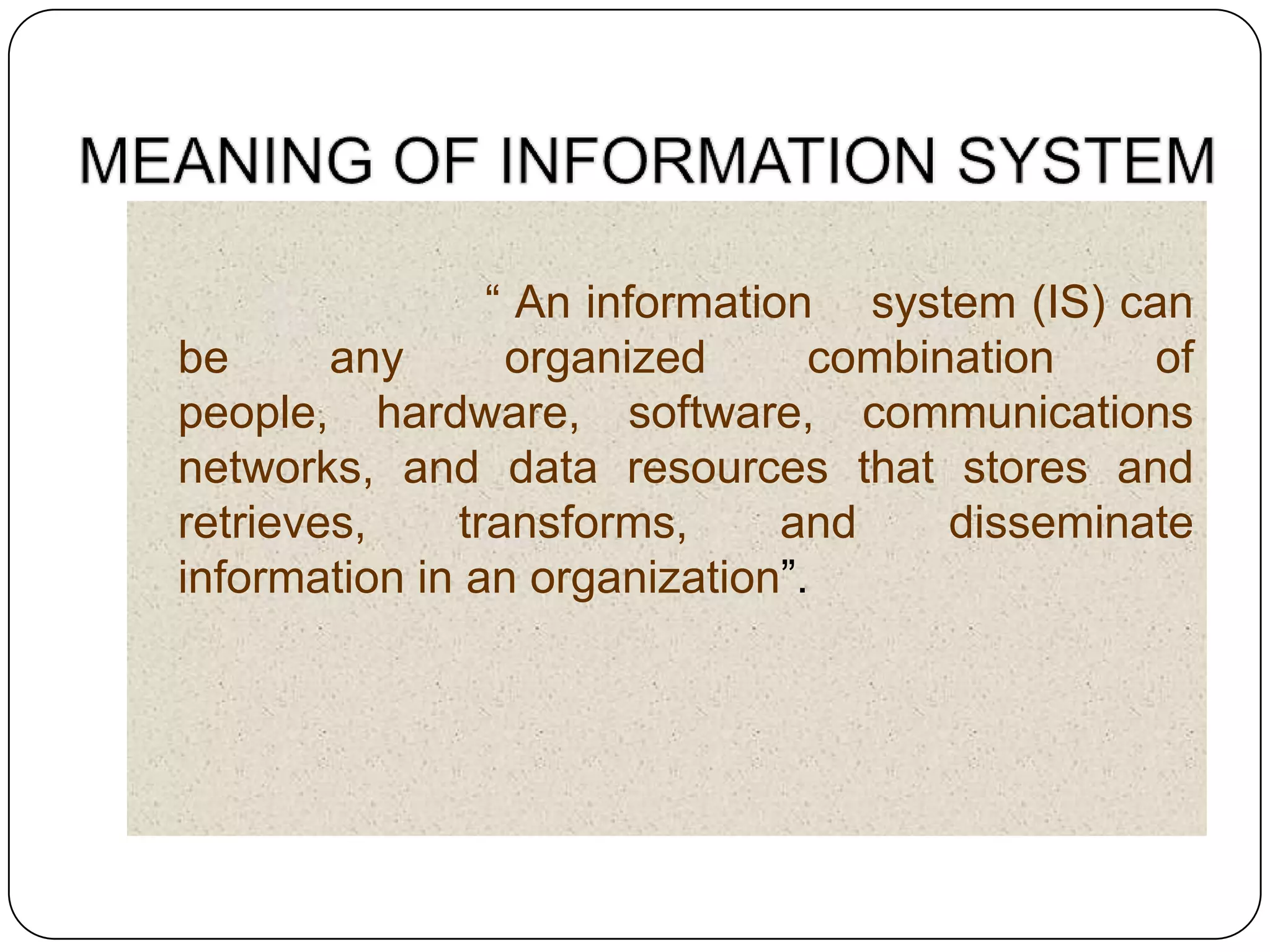 “ An information system (IS) can
be      any      organized      combination    of
people, hardware, software, communications
networks, and data resources that stores and
retrieves,    transforms,      and    disseminate
information in an organization”.
 