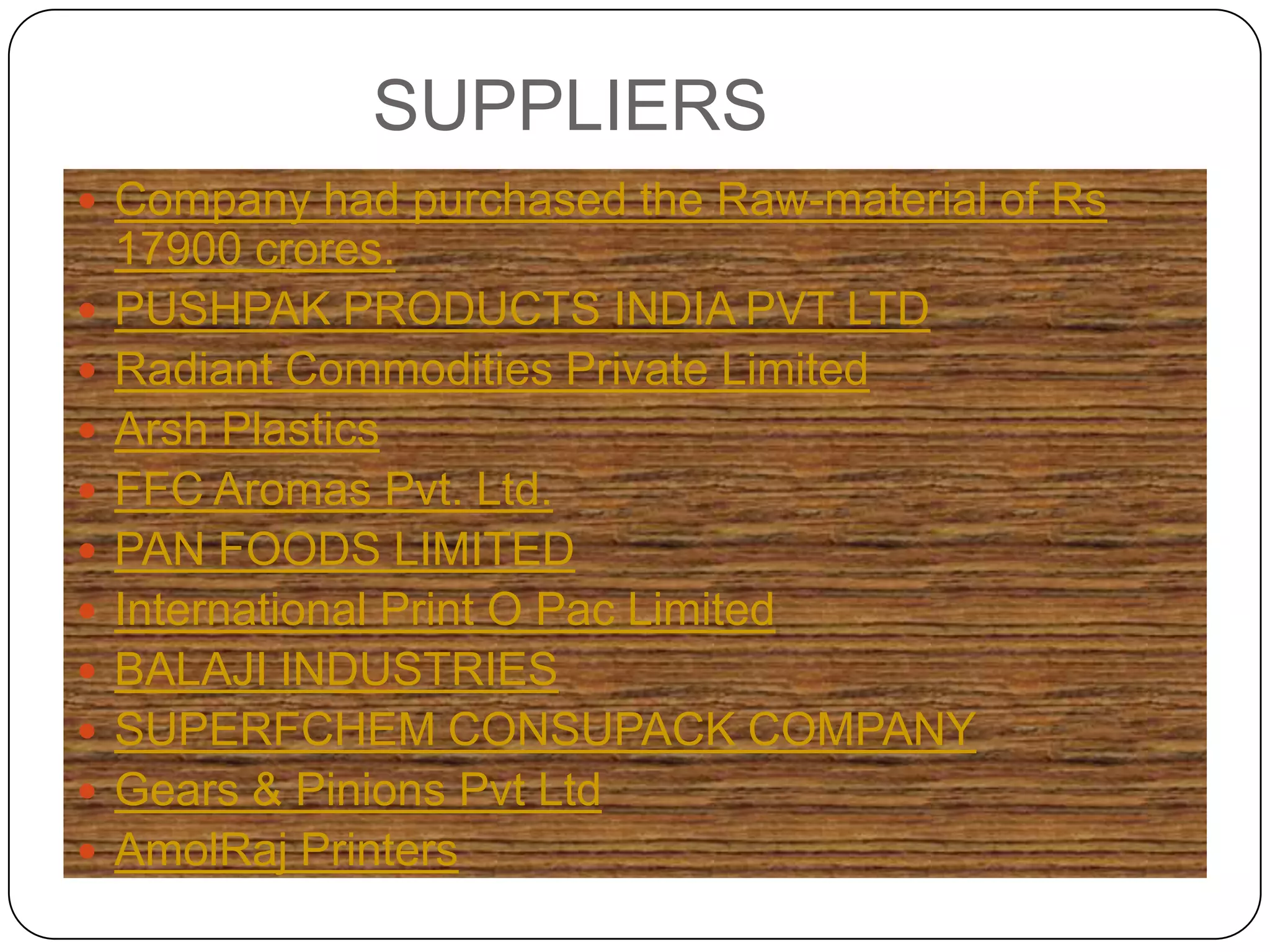 SUPPLIERS
 Company had purchased the Raw-material of Rs
    17900 crores.
   PUSHPAK PRODUCTS INDIA PVT LTD
   Radiant Commodities Private Limited
   Arsh Plastics
   FFC Aromas Pvt. Ltd.
   PAN FOODS LIMITED
   International Print O Pac Limited
   BALAJI INDUSTRIES
   SUPERFCHEM CONSUPACK COMPANY
   Gears & Pinions Pvt Ltd
   AmolRaj Printers
 