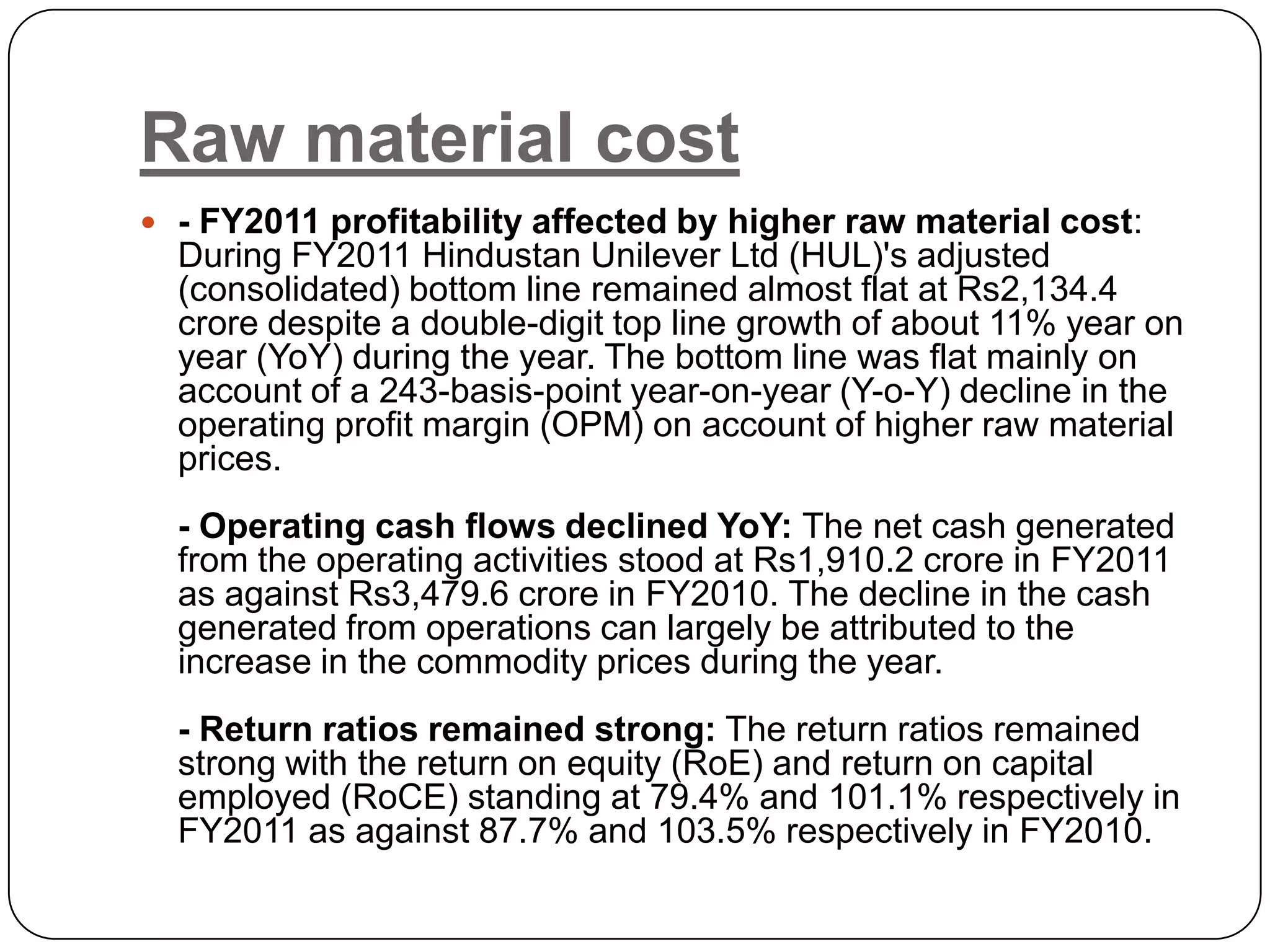 Raw material cost
 - FY2011 profitability affected by higher raw material cost:
  During FY2011 Hindustan Unilever Ltd (HUL)'s adjusted
  (consolidated) bottom line remained almost flat at Rs2,134.4
  crore despite a double-digit top line growth of about 11% year on
  year (YoY) during the year. The bottom line was flat mainly on
  account of a 243-basis-point year-on-year (Y-o-Y) decline in the
  operating profit margin (OPM) on account of higher raw material
  prices.
  - Operating cash flows declined YoY: The net cash generated
  from the operating activities stood at Rs1,910.2 crore in FY2011
  as against Rs3,479.6 crore in FY2010. The decline in the cash
  generated from operations can largely be attributed to the
  increase in the commodity prices during the year.
  - Return ratios remained strong: The return ratios remained
  strong with the return on equity (RoE) and return on capital
  employed (RoCE) standing at 79.4% and 101.1% respectively in
  FY2011 as against 87.7% and 103.5% respectively in FY2010.
 