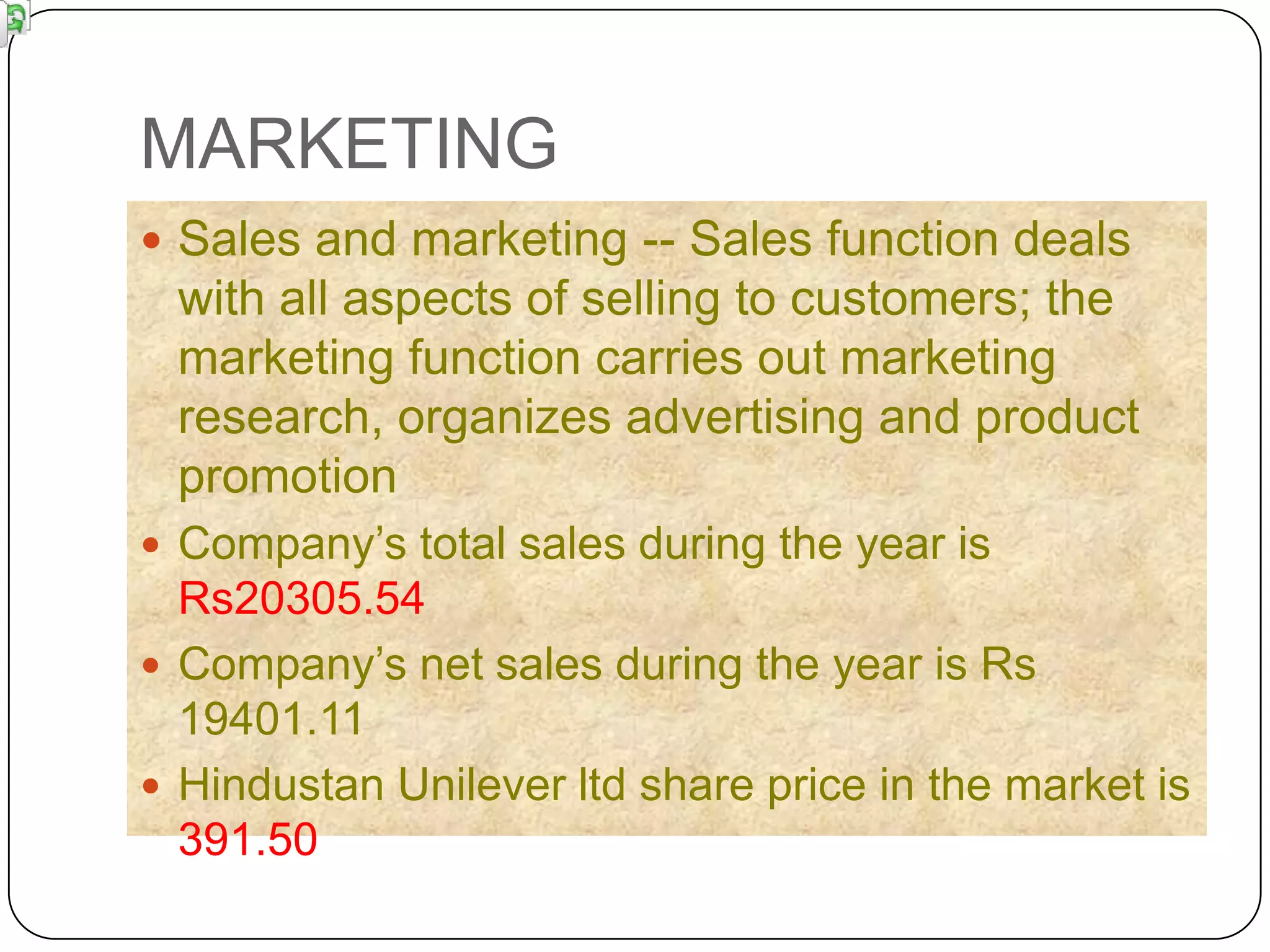 MARKETING
 Sales and marketing -- Sales function deals
 with all aspects of selling to customers; the
 marketing function carries out marketing
 research, organizes advertising and product
 promotion
 Company‟s total sales during the year is
  Rs20305.54
 Company‟s net sales during the year is Rs
  19401.11
 Hindustan Unilever ltd share price in the market is
  391.50
 