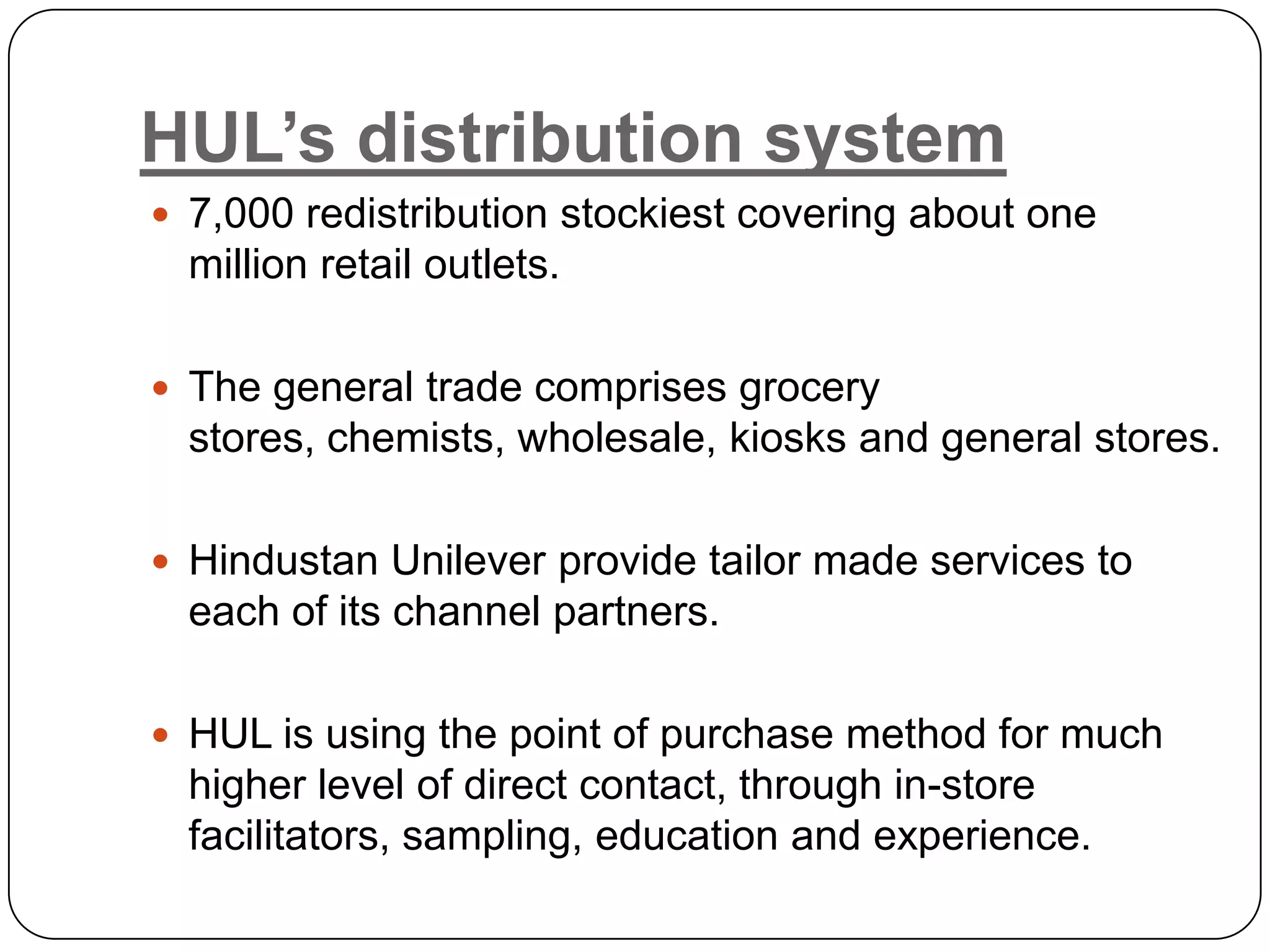 HUL’s distribution system
 7,000 redistribution stockiest covering about one
  million retail outlets.

 The general trade comprises grocery
  stores, chemists, wholesale, kiosks and general stores.

 Hindustan Unilever provide tailor made services to
  each of its channel partners.

 HUL is using the point of purchase method for much
  higher level of direct contact, through in-store
  facilitators, sampling, education and experience.
 