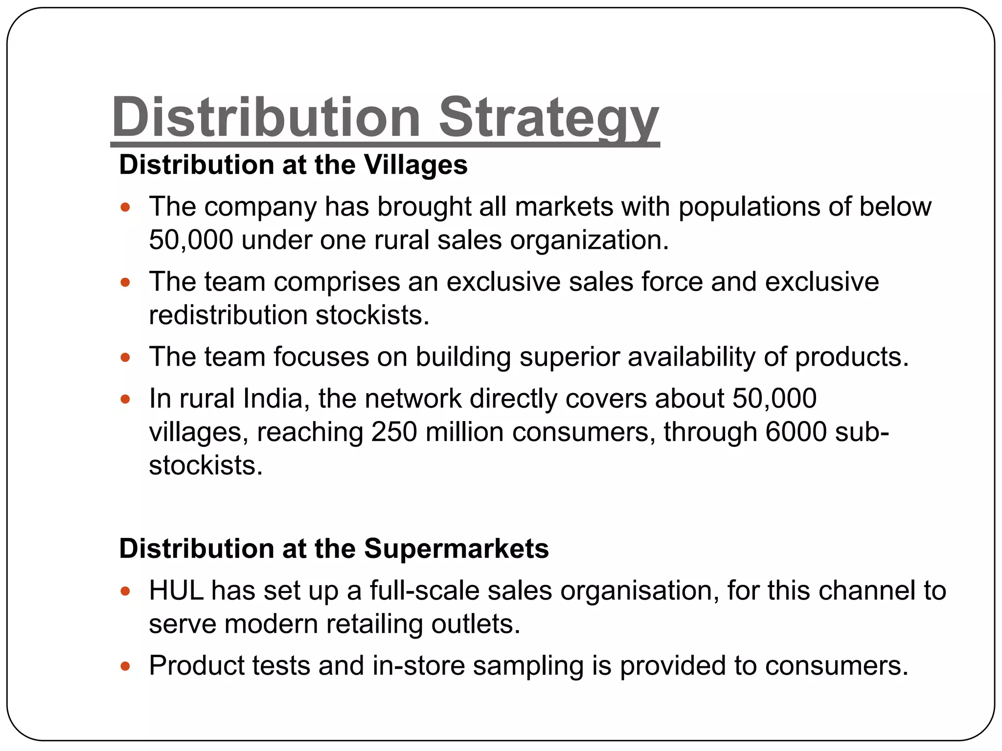 Distribution Strategy
Distribution at the Villages
 The company has brought all markets with populations of below
  50,000 under one rural sales organization.
 The team comprises an exclusive sales force and exclusive
  redistribution stockists.
 The team focuses on building superior availability of products.
 In rural India, the network directly covers about 50,000
  villages, reaching 250 million consumers, through 6000 sub-
  stockists.

Distribution at the Supermarkets
 HUL has set up a full-scale sales organisation, for this channel to
  serve modern retailing outlets.
 Product tests and in-store sampling is provided to consumers.
 
