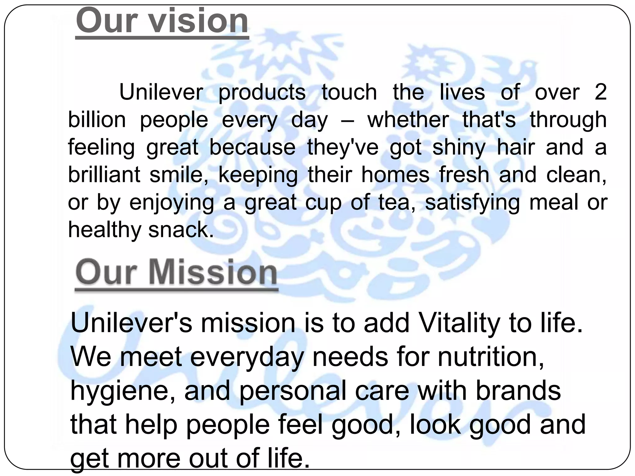 Our vision
       Unilever products touch the lives of over 2
billion people every day – whether that's through
feeling great because they've got shiny hair and a
brilliant smile, keeping their homes fresh and clean,
or by enjoying a great cup of tea, satisfying meal or
healthy snack.



Unilever's mission is to add Vitality to life.
We meet everyday needs for nutrition,
hygiene, and personal care with brands
that help people feel good, look good and
get more out of life.
 