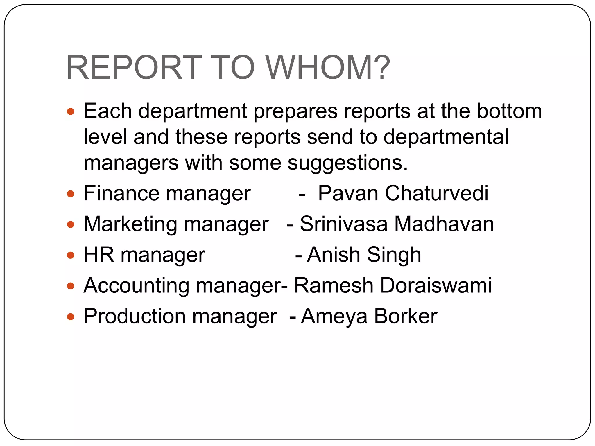 REPORT TO WHOM?
 Each department prepares reports at the bottom
    level and these reports send to departmental
    managers with some suggestions.
   Finance manager        - Pavan Chaturvedi
   Marketing manager - Srinivasa Madhavan
   HR manager            - Anish Singh
   Accounting manager- Ramesh Doraiswami
   Production manager - Ameya Borker
 
