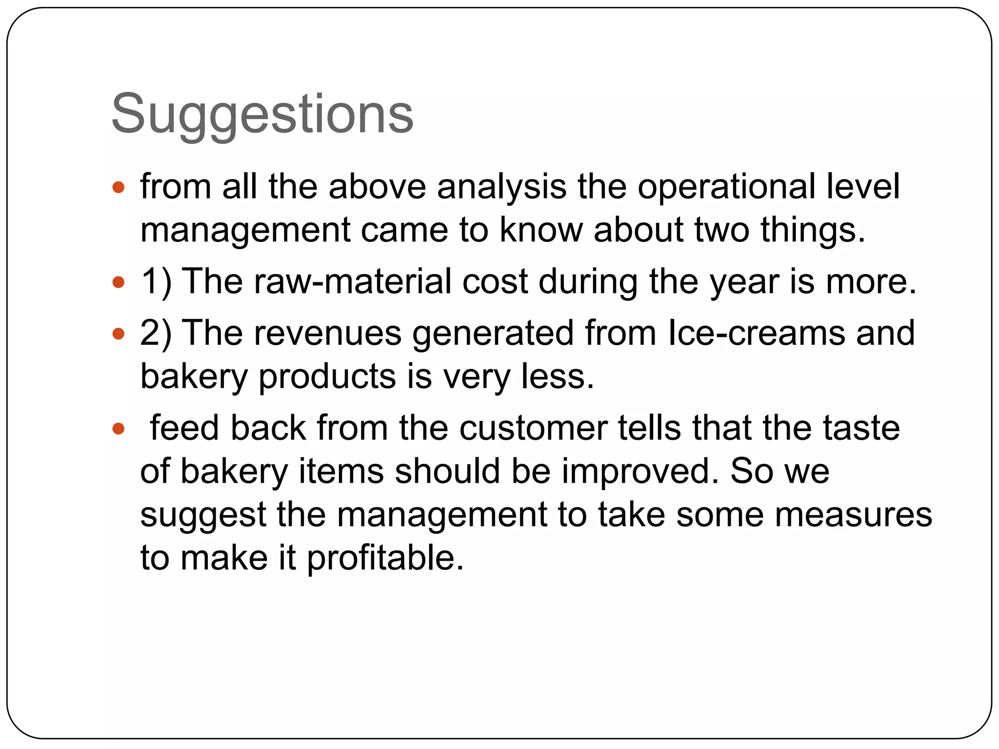 Suggestions
 from all the above analysis the operational level
  management came to know about two things.
 1) The raw-material cost during the year is more.
 2) The revenues generated from Ice-creams and
  bakery products is very less.
 feed back from the customer tells that the taste
  of bakery items should be improved. So we
  suggest the management to take some measures
  to make it profitable.
 
