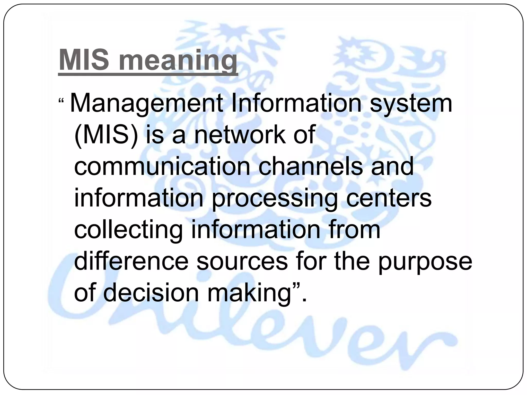 MIS meaning
“ Management    Information system
 (MIS) is a network of
 communication channels and
 information processing centers
 collecting information from
 difference sources for the purpose
 of decision making”.
 