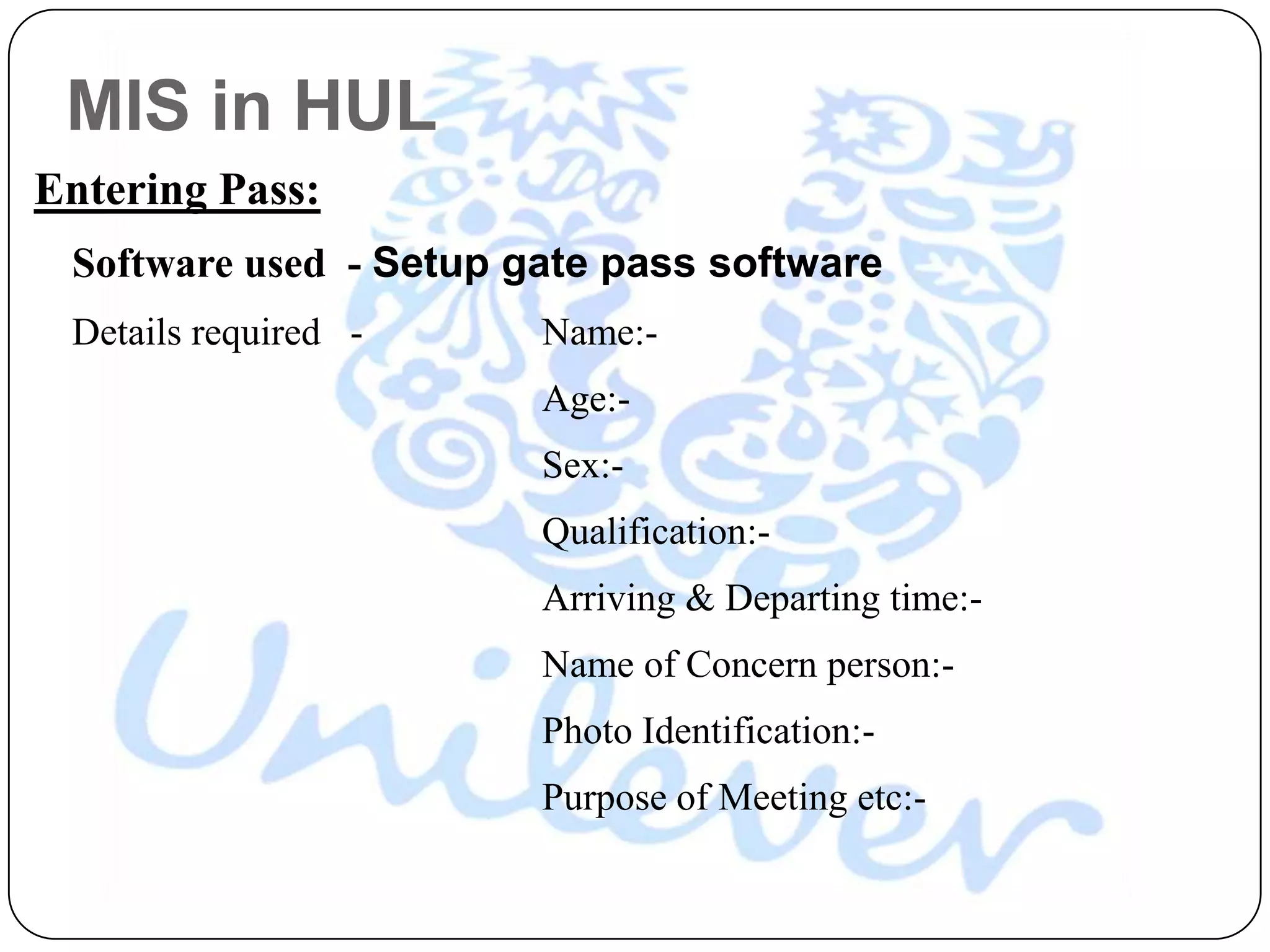 MIS in HUL
Entering Pass:
 Software used - Setup gate pass software
 Details required -     Name:-
                        Age:-
                        Sex:-
                        Qualification:-
                        Arriving & Departing time:-
                        Name of Concern person:-
                        Photo Identification:-
                        Purpose of Meeting etc:-
 