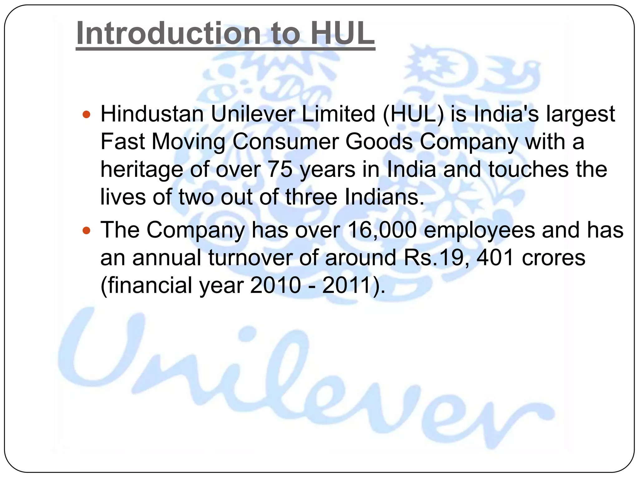 Introduction to HUL

 Hindustan Unilever Limited (HUL) is India's largest
  Fast Moving Consumer Goods Company with a
  heritage of over 75 years in India and touches the
  lives of two out of three Indians.
 The Company has over 16,000 employees and has
  an annual turnover of around Rs.19, 401 crores
  (financial year 2010 - 2011).
 