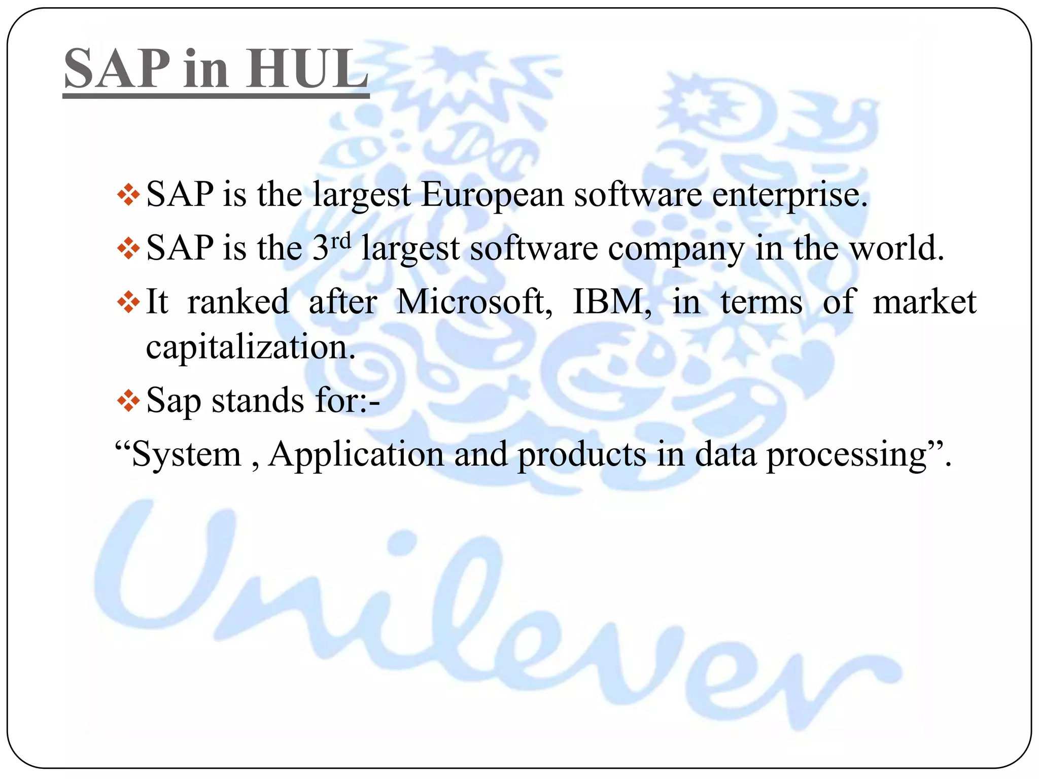 SAP in HUL

  SAP is the largest European software enterprise.
  SAP is the 3rd largest software company in the world.
  It ranked after Microsoft, IBM, in terms of market
   capitalization.
  Sap stands for:-
 “System , Application and products in data processing”.
 
