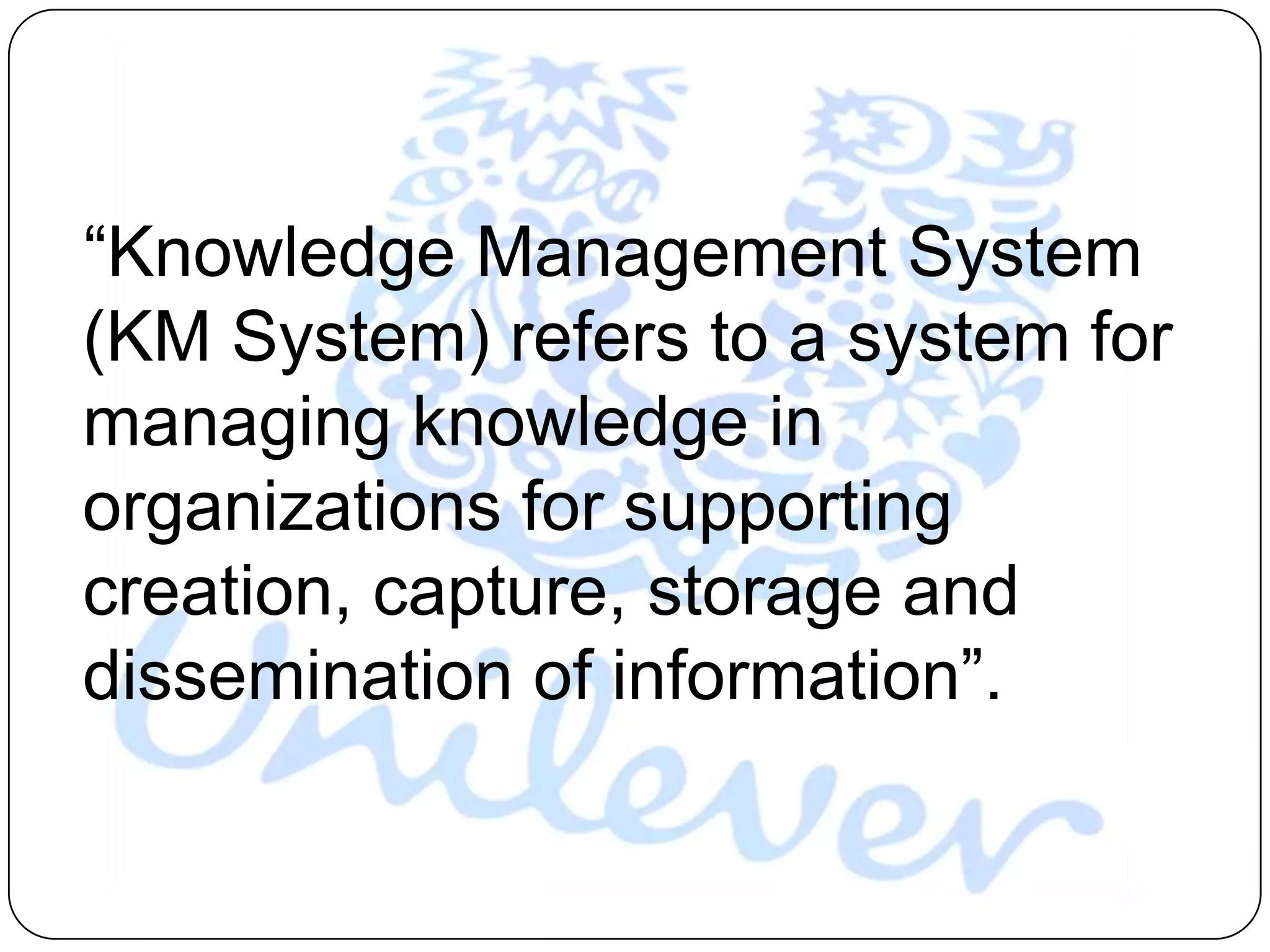“Knowledge Management System
(KM System) refers to a system for
managing knowledge in
organizations for supporting
creation, capture, storage and
dissemination of information”.
 