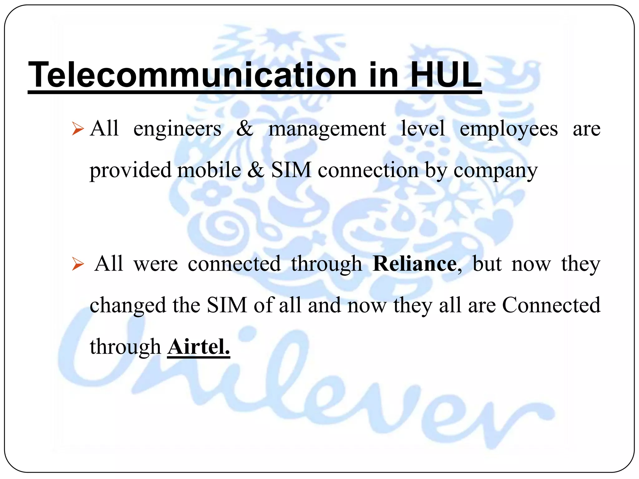 Telecommunication in HUL
   All engineers & management level employees are

   provided mobile & SIM connection by company



   All were connected through Reliance, but now they

   changed the SIM of all and now they all are Connected
   through Airtel.
 
