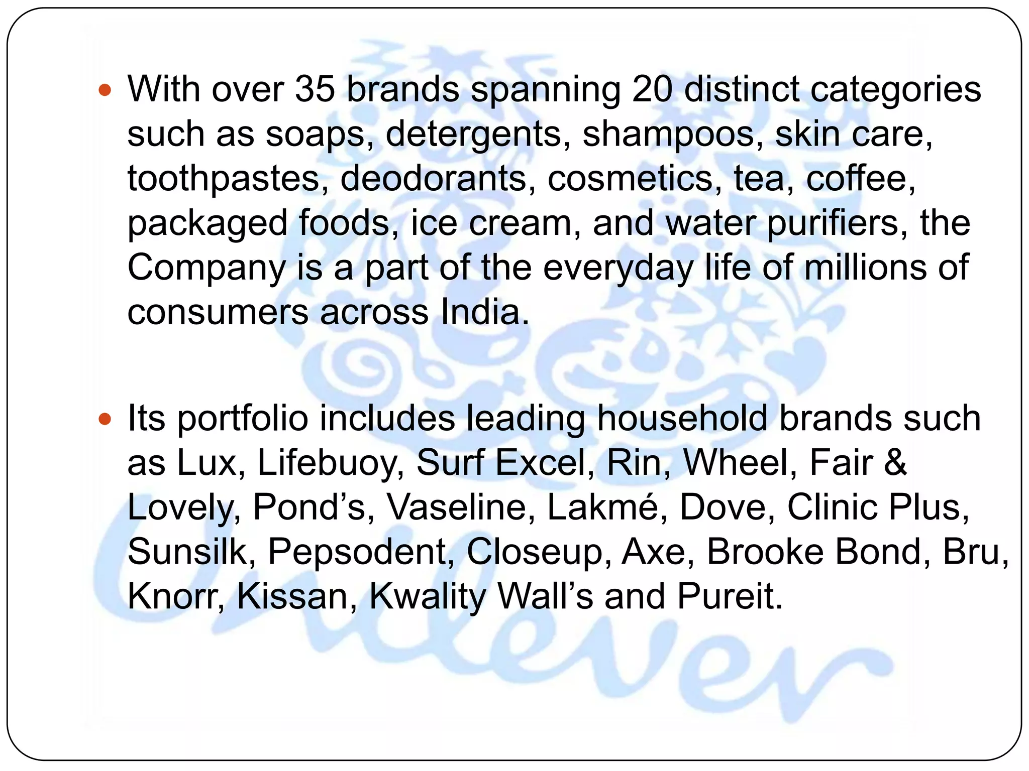  With over 35 brands spanning 20 distinct categories
 such as soaps, detergents, shampoos, skin care,
 toothpastes, deodorants, cosmetics, tea, coffee,
 packaged foods, ice cream, and water purifiers, the
 Company is a part of the everyday life of millions of
 consumers across India.

 Its portfolio includes leading household brands such
 as Lux, Lifebuoy, Surf Excel, Rin, Wheel, Fair &
 Lovely, Pond‟s, Vaseline, Lakmé, Dove, Clinic Plus,
 Sunsilk, Pepsodent, Closeup, Axe, Brooke Bond, Bru,
 Knorr, Kissan, Kwality Wall‟s and Pureit.
 