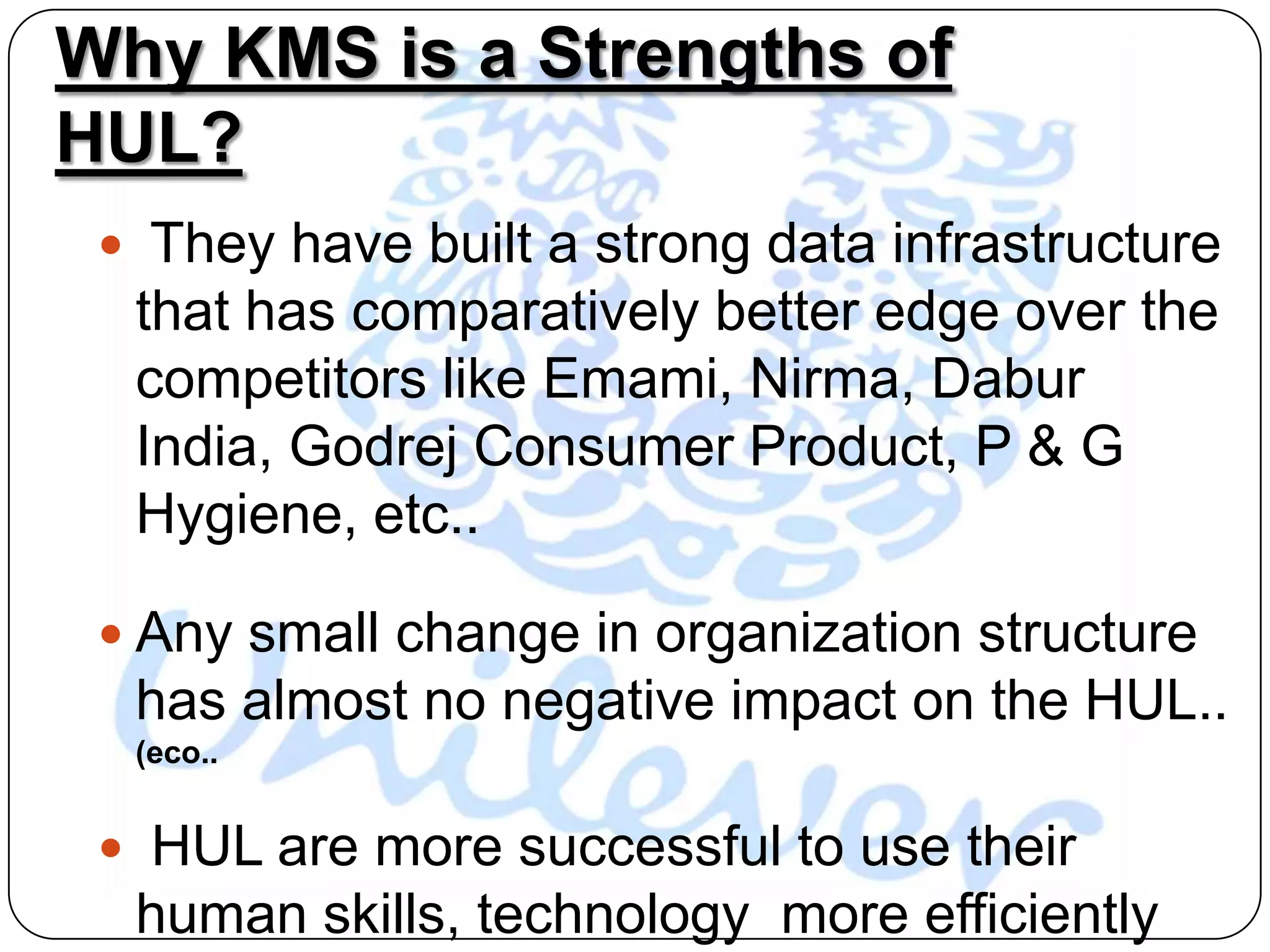 Why KMS is a Strengths of
HUL?
  They have built a strong data infrastructure
  that has comparatively better edge over the
  competitors like Emami, Nirma, Dabur
  India, Godrej Consumer Product, P & G
  Hygiene, etc..

  Any small change in organization structure
  has almost no negative impact on the HUL..
  (eco..


  HUL are more successful to use their
  human skills, technology more efficiently
 