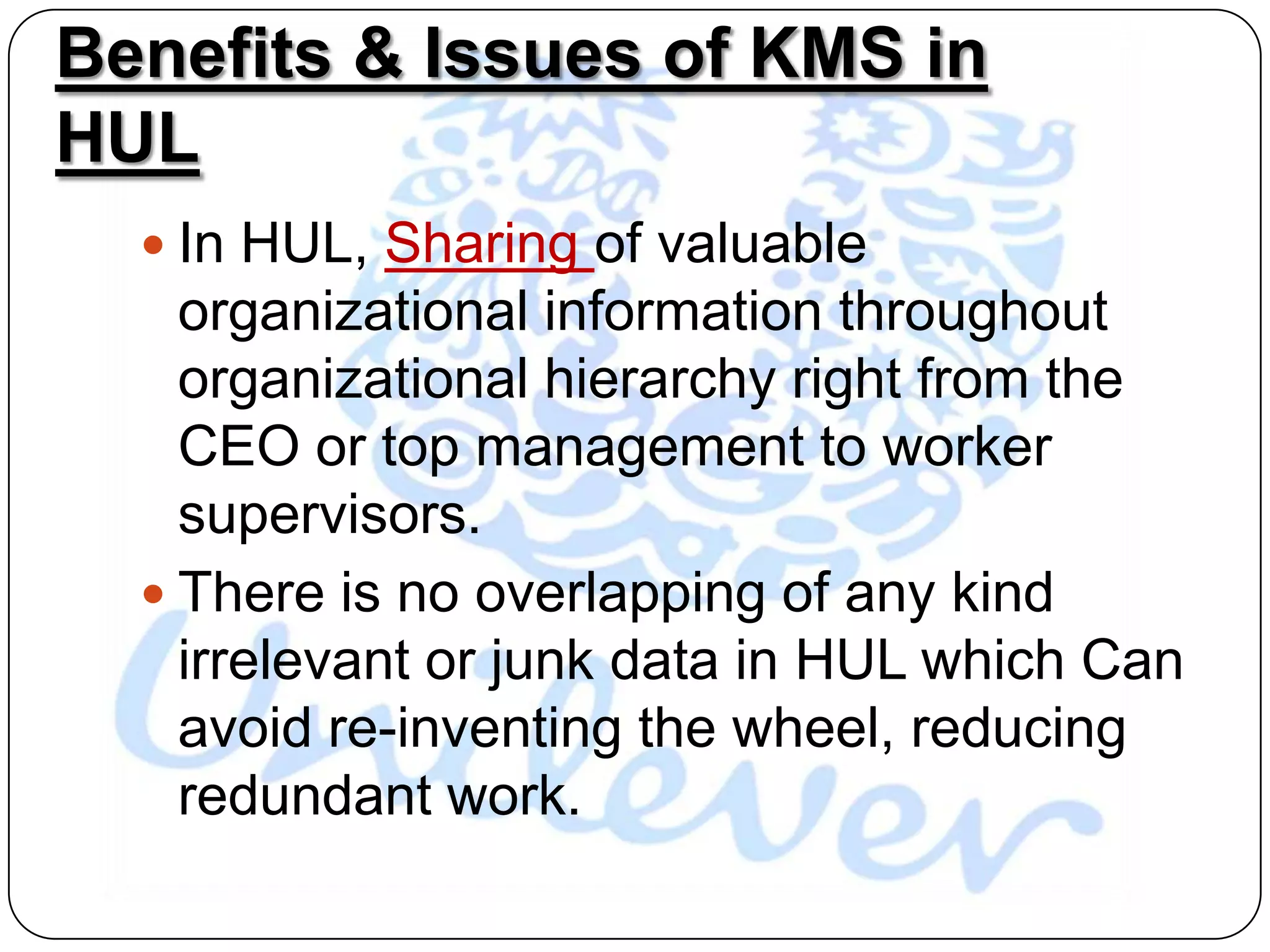 Benefits & Issues of KMS in
HUL
   In HUL, Sharing of valuable
    organizational information throughout
    organizational hierarchy right from the
    CEO or top management to worker
    supervisors.
   There is no overlapping of any kind
    irrelevant or junk data in HUL which Can
    avoid re-inventing the wheel, reducing
    redundant work.
 