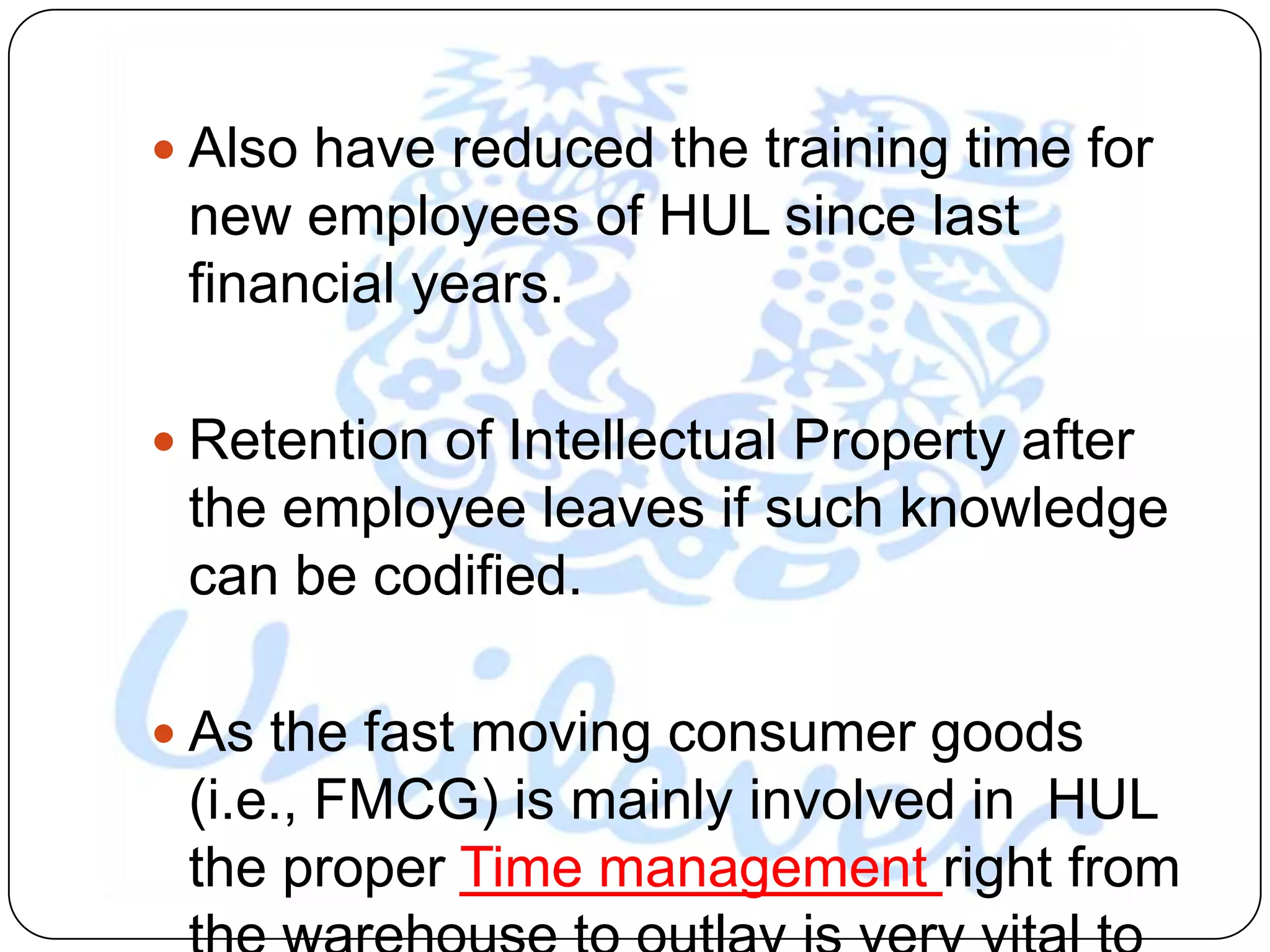  Also have reduced the training time for
 new employees of HUL since last
 financial years.

 Retention of Intellectual Property after
 the employee leaves if such knowledge
 can be codified.

 As the fast moving consumer goods
 (i.e., FMCG) is mainly involved in HUL
 the proper Time management right from
 