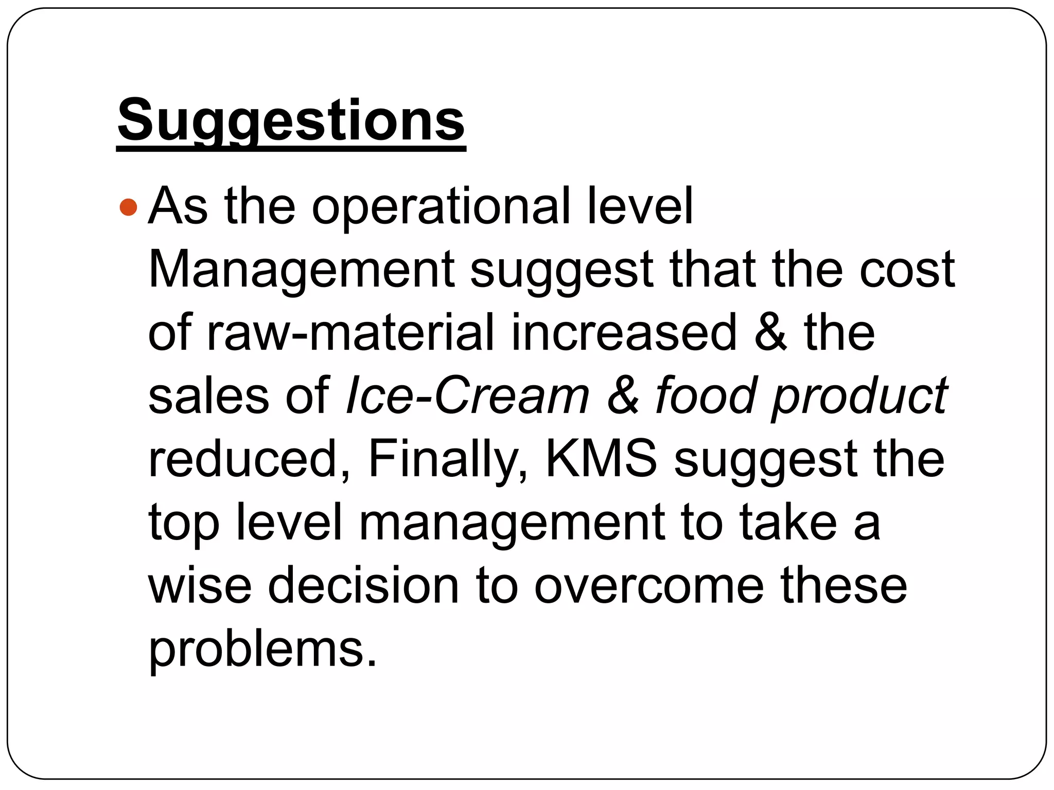 Suggestions
 As the operational level
 Management suggest that the cost
 of raw-material increased & the
 sales of Ice-Cream & food product
 reduced, Finally, KMS suggest the
 top level management to take a
 wise decision to overcome these
 problems.
 