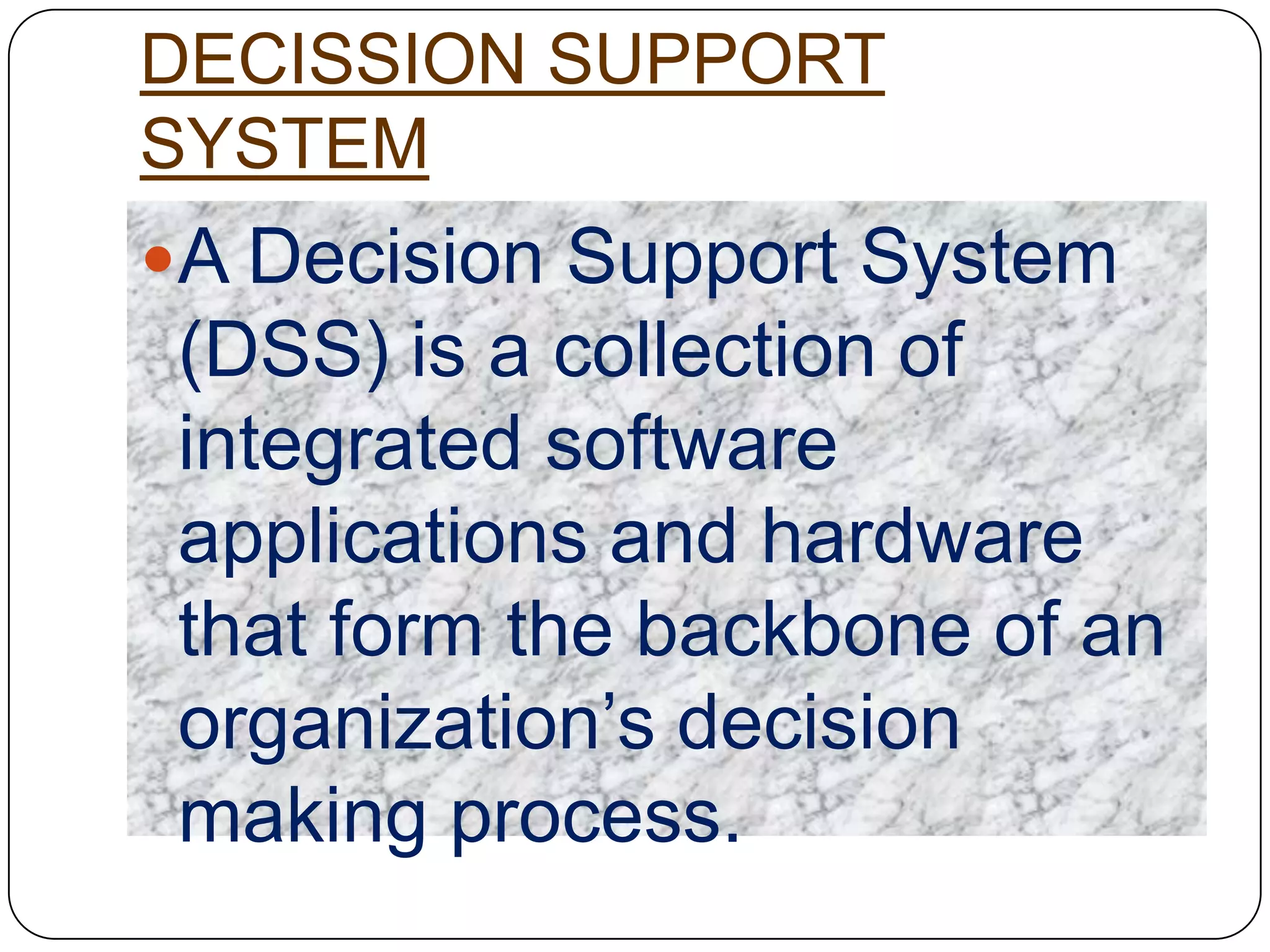 DECISSION SUPPORT
SYSTEM
A Decision Support System
 (DSS) is a collection of
 integrated software
 applications and hardware
 that form the backbone of an
 organization‟s decision
 making process.
 