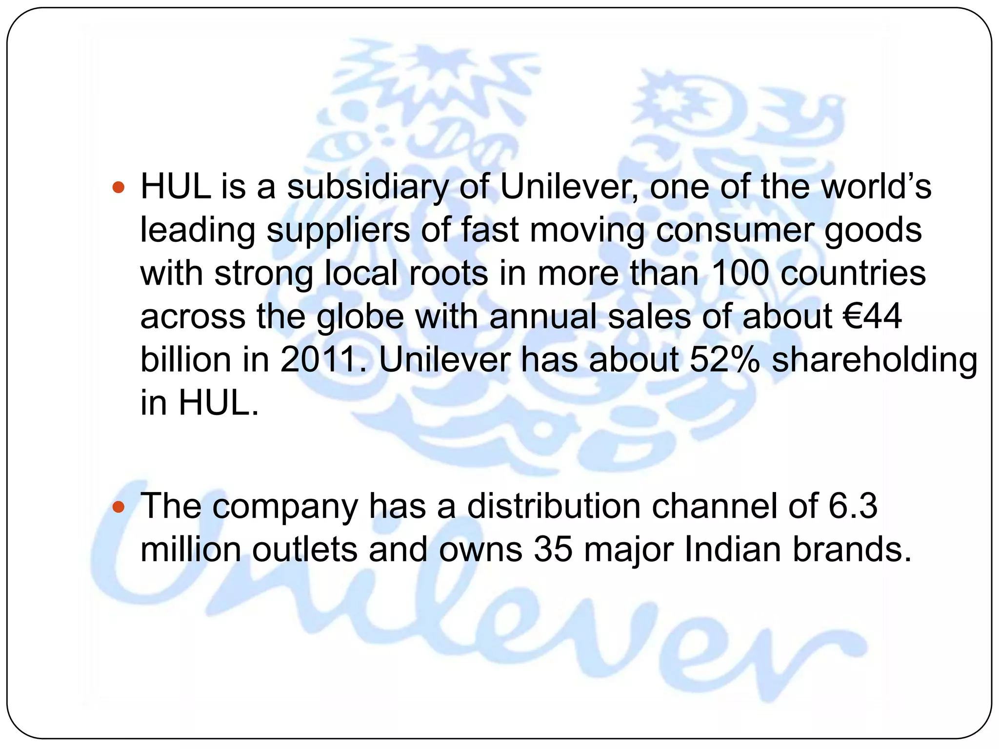  HUL is a subsidiary of Unilever, one of the world‟s
 leading suppliers of fast moving consumer goods
 with strong local roots in more than 100 countries
 across the globe with annual sales of about €44
 billion in 2011. Unilever has about 52% shareholding
 in HUL.

 The company has a distribution channel of 6.3
 million outlets and owns 35 major Indian brands.
 