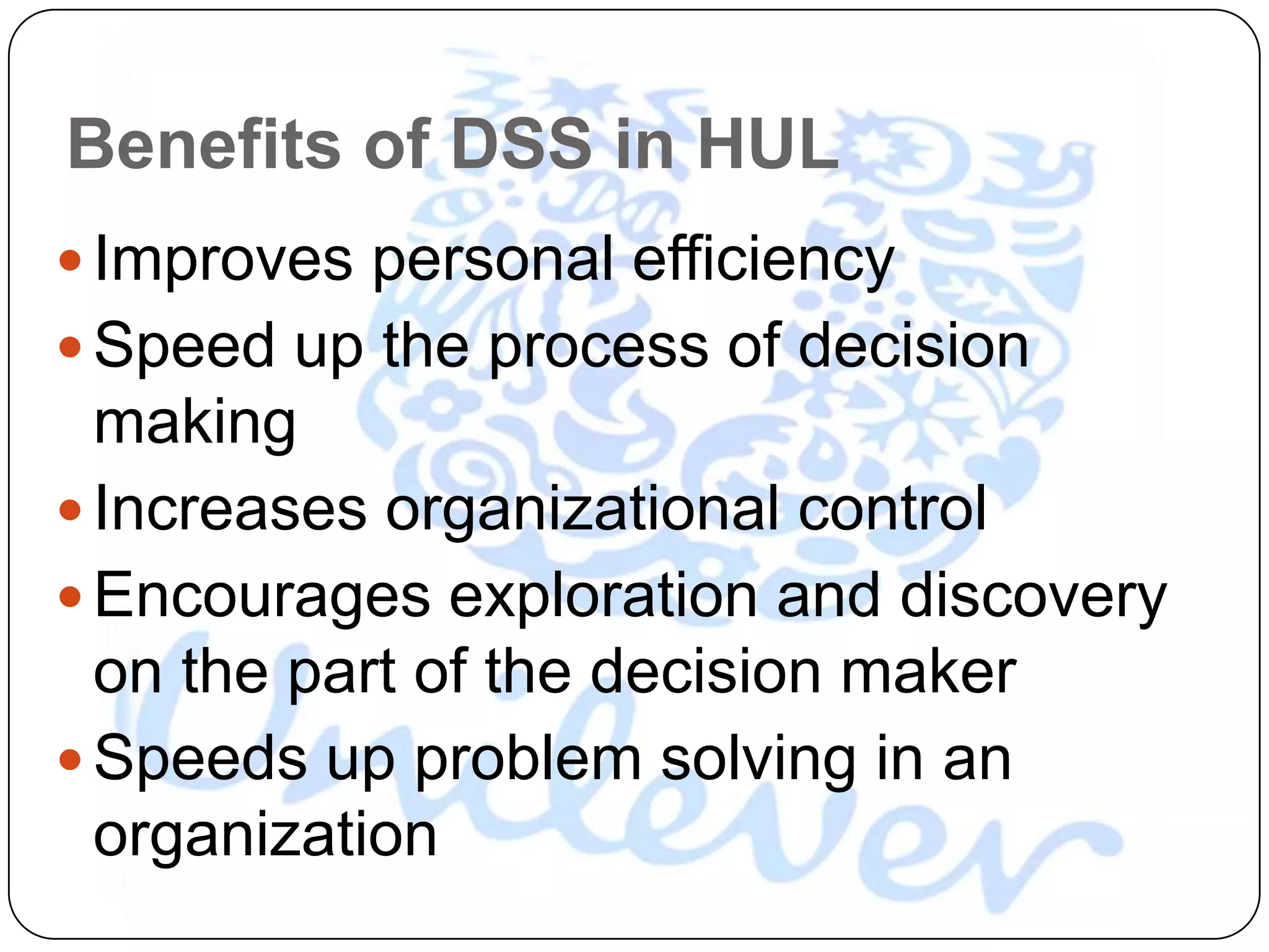 Benefits of DSS in HUL
 Improves personal efficiency
 Speed up the process of decision
  making
 Increases organizational control
 Encourages exploration and discovery
  on the part of the decision maker
 Speeds up problem solving in an
  organization
 