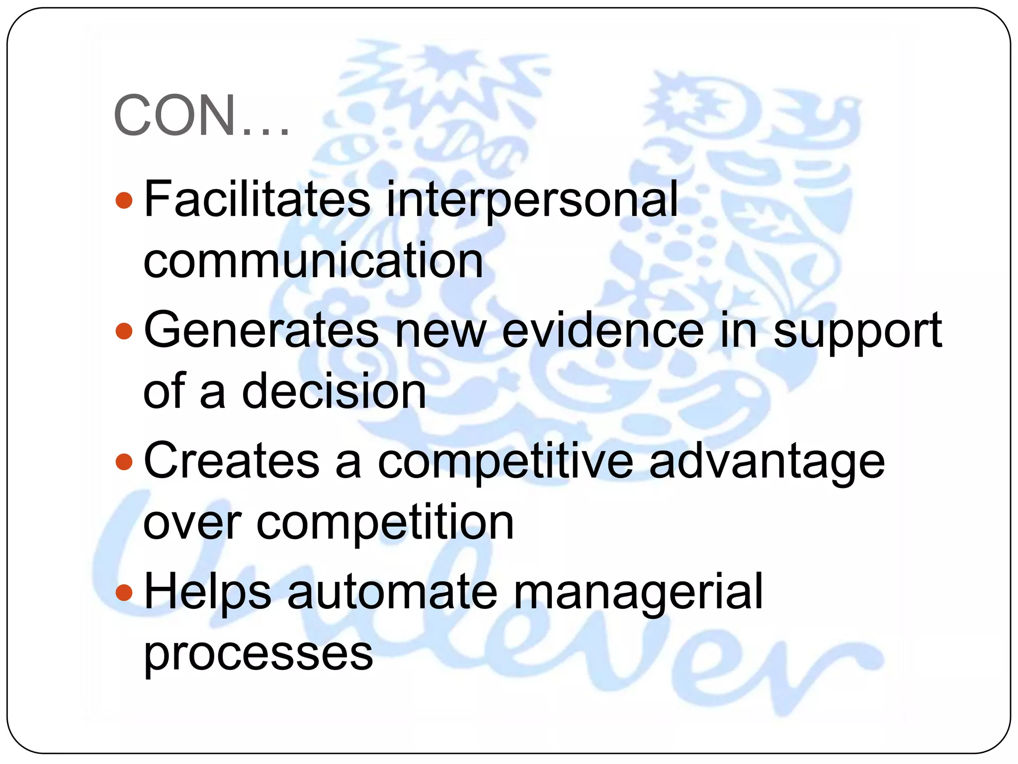 CON…
 Facilitates interpersonal
  communication
 Generates new evidence in support
  of a decision
 Creates a competitive advantage
  over competition
 Helps automate managerial
  processes
 
