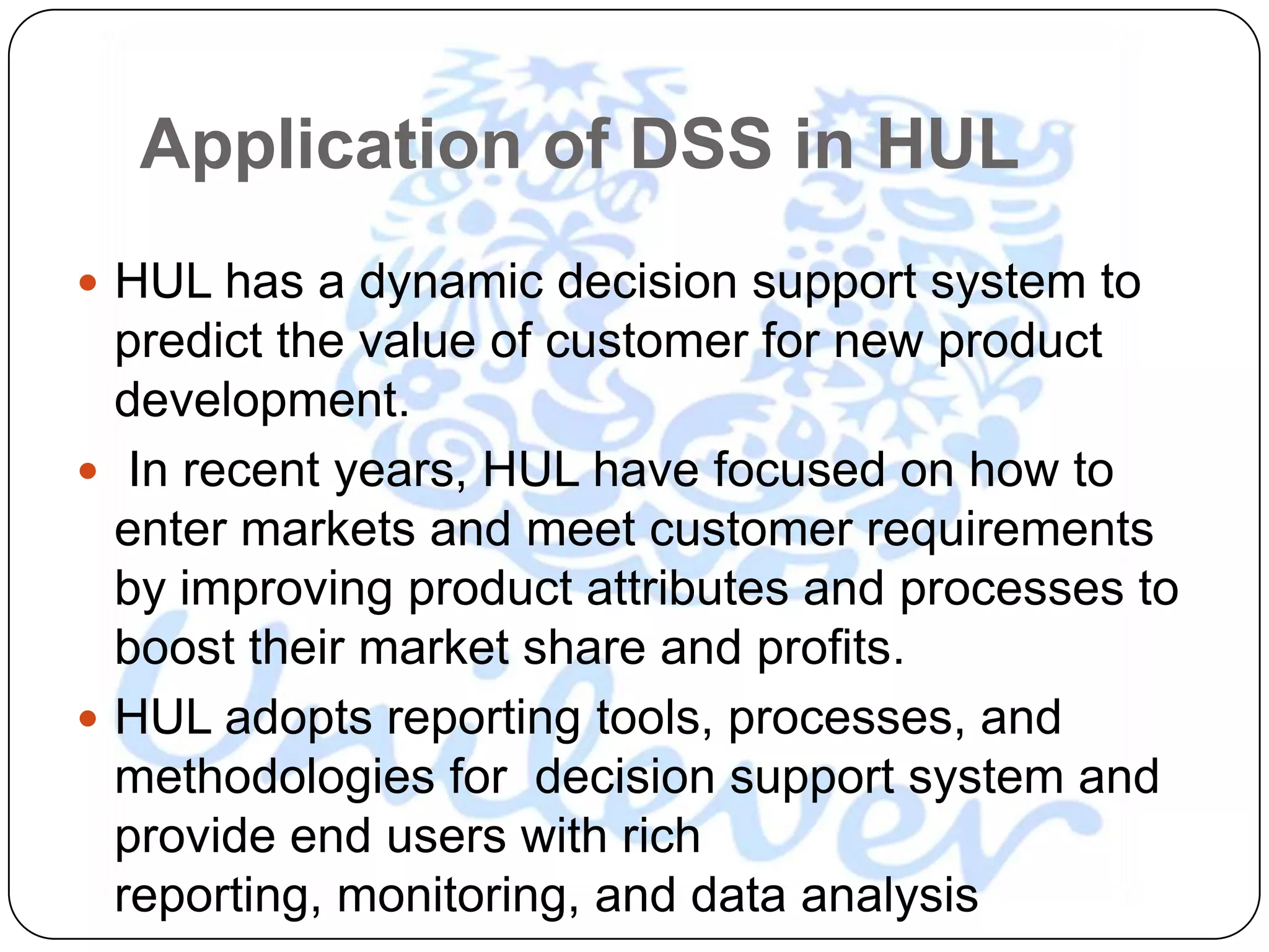 Application of DSS in HUL
 HUL has a dynamic decision support system to
  predict the value of customer for new product
  development.
 In recent years, HUL have focused on how to
  enter markets and meet customer requirements
  by improving product attributes and processes to
  boost their market share and profits.
 HUL adopts reporting tools, processes, and
  methodologies for decision support system and
  provide end users with rich
  reporting, monitoring, and data analysis
 