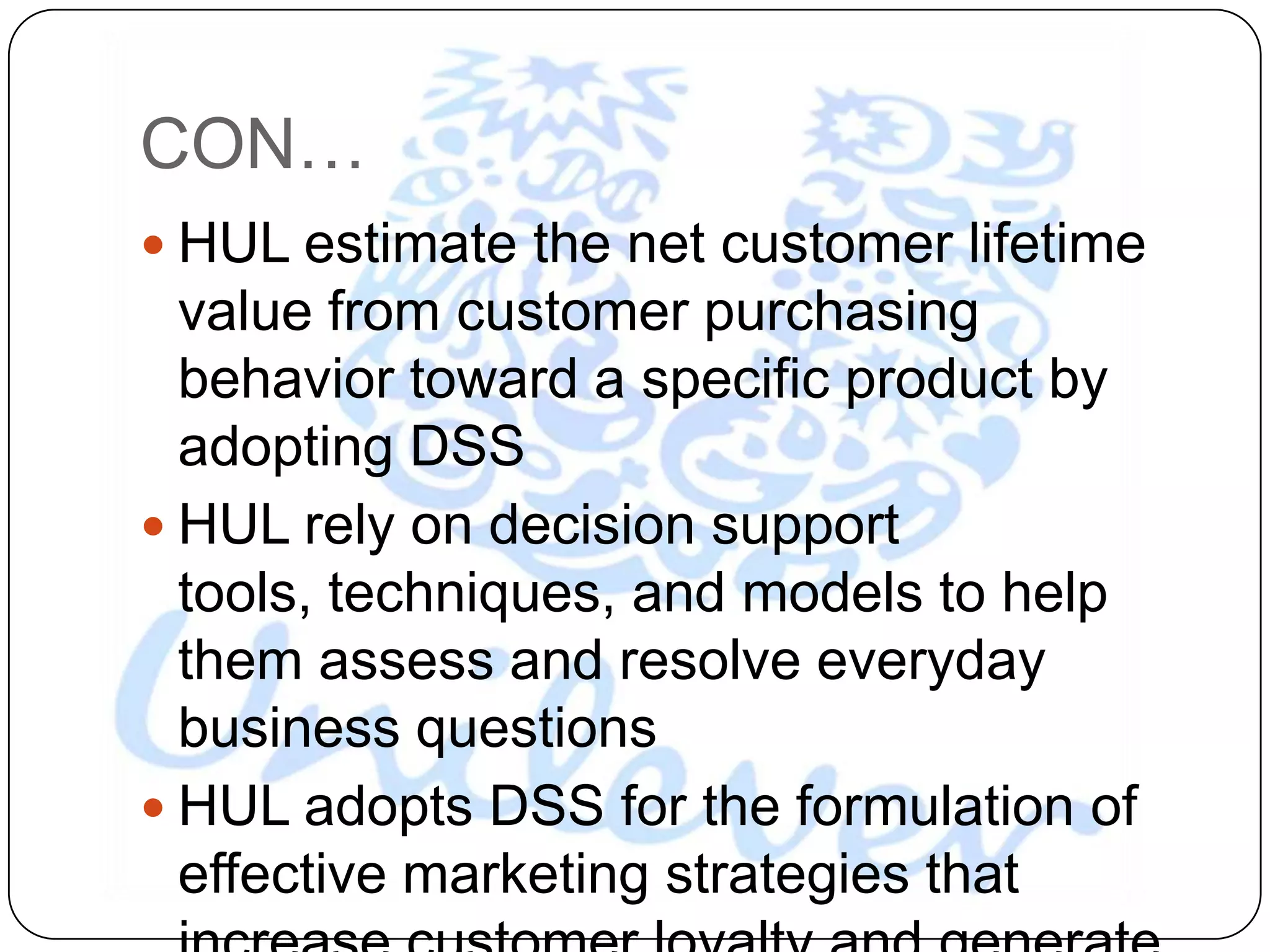 CON…
 HUL estimate the net customer lifetime
  value from customer purchasing
  behavior toward a specific product by
  adopting DSS
 HUL rely on decision support
  tools, techniques, and models to help
  them assess and resolve everyday
  business questions
 HUL adopts DSS for the formulation of
  effective marketing strategies that
 