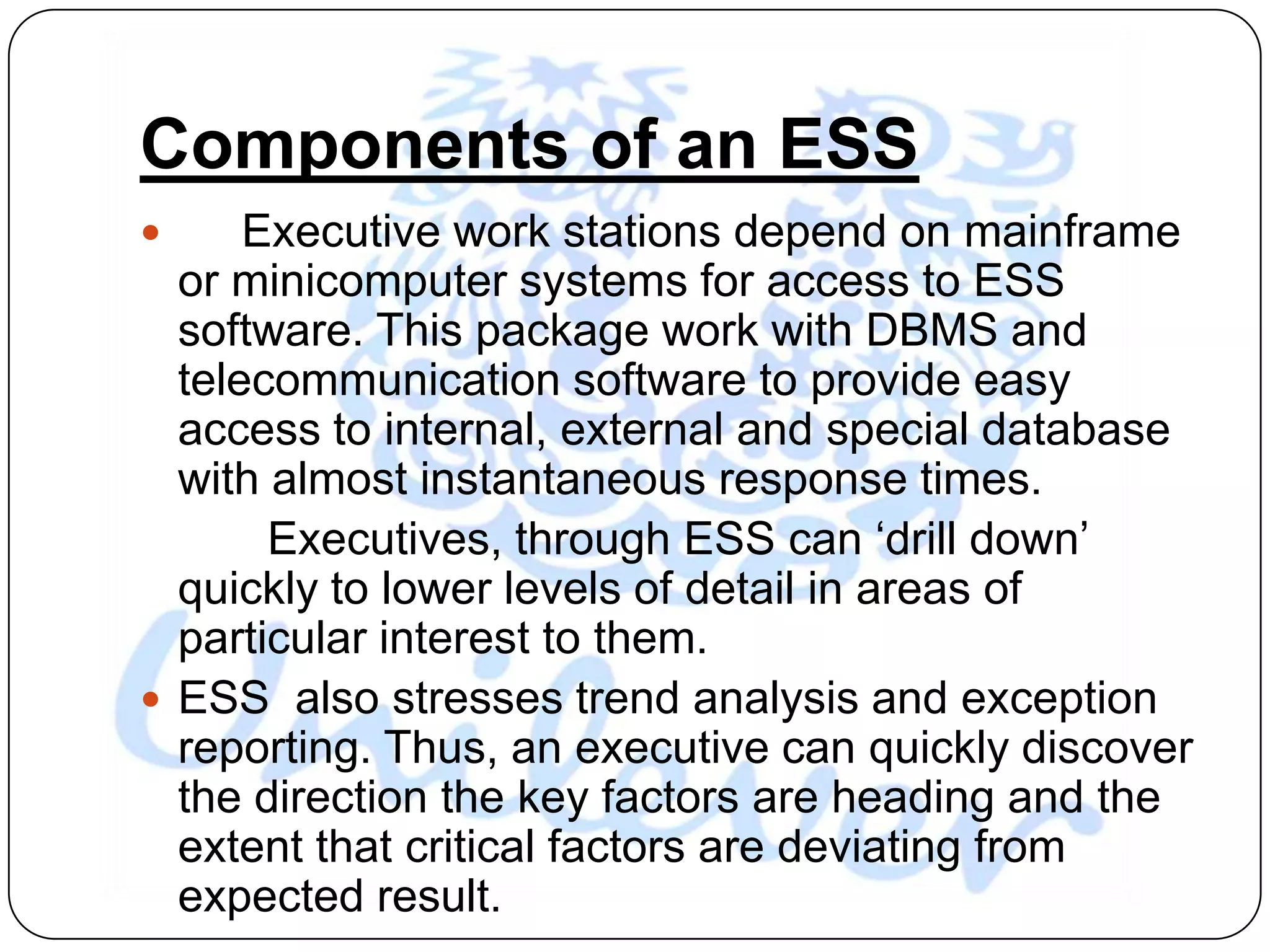 Components of an ESS
     Executive work stations depend on mainframe
  or minicomputer systems for access to ESS
  software. This package work with DBMS and
  telecommunication software to provide easy
  access to internal, external and special database
  with almost instantaneous response times.
       Executives, through ESS can „drill down‟
  quickly to lower levels of detail in areas of
  particular interest to them.
 ESS also stresses trend analysis and exception
  reporting. Thus, an executive can quickly discover
  the direction the key factors are heading and the
  extent that critical factors are deviating from
  expected result.
 