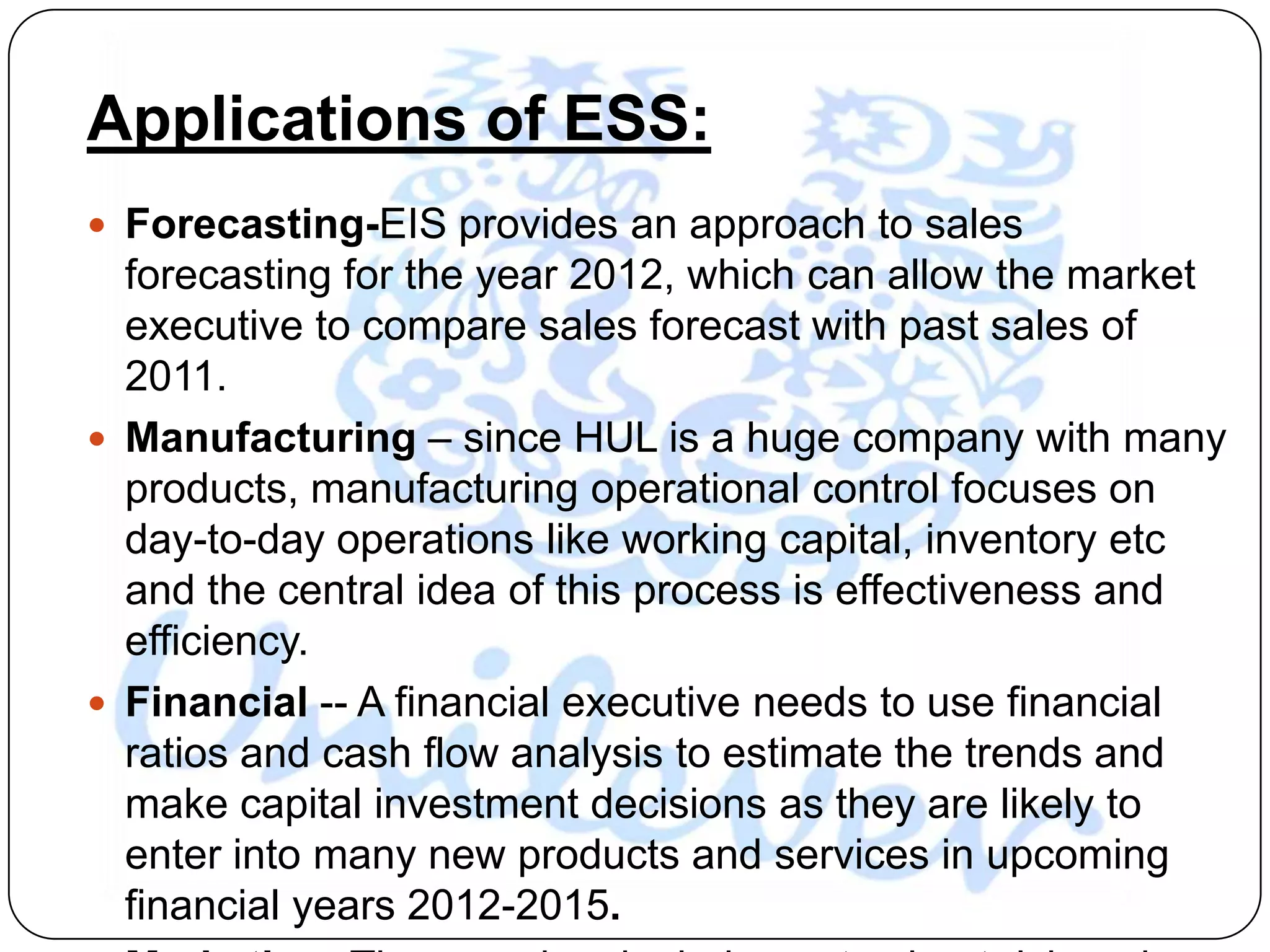 Applications of ESS:
 Forecasting-EIS provides an approach to sales
  forecasting for the year 2012, which can allow the market
  executive to compare sales forecast with past sales of
  2011.
 Manufacturing – since HUL is a huge company with many
  products, manufacturing operational control focuses on
  day-to-day operations like working capital, inventory etc
  and the central idea of this process is effectiveness and
  efficiency.
 Financial -- A financial executive needs to use financial
  ratios and cash flow analysis to estimate the trends and
  make capital investment decisions as they are likely to
  enter into many new products and services in upcoming
  financial years 2012-2015.
 