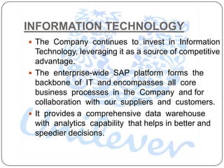 INFORMATION TECHNOLOGY
 The Company continues to invest in Information
  Technology, leveraging it as a source of competitive
  advantage.
 The enterprise-wide SAP platform forms the
  backbone of IT and encompasses all core
  business processes in the Company and for
  collaboration with our suppliers and customers.
 It provides a comprehensive data warehouse
  with analytics capability that helps in better and
  speedier decisions.
 
