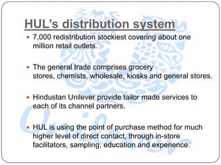 HUL’s distribution system
 7,000 redistribution stockiest covering about one
  million retail outlets.

 The general trade comprises grocery
  stores, chemists, wholesale, kiosks and general stores.

 Hindustan Unilever provide tailor made services to
  each of its channel partners.

 HUL is using the point of purchase method for much
  higher level of direct contact, through in-store
  facilitators, sampling, education and experience.
 