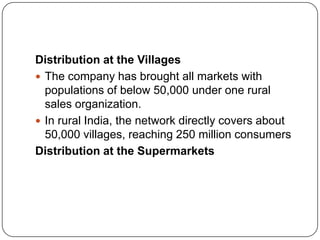 Distribution at the Villages
 The company has brought all markets with
  populations of below 50,000 under one rural
  sales organization.
 In rural India, the network directly covers about
  50,000 villages, reaching 250 million consumers
Distribution at the Supermarkets
 