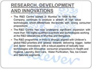 RESEARCH, DEVELOPMENT
AND INNOVATIONS
 The R&D Centre started in Mumbai in 1958 by the
  Company, continues to produce a stream of high value
  technologies which differentiate the brands with strong consumer
  propositions.
 The R&D Centre has now undergone significant expansion with
  more than 700 highly qualified scientists and technologists working
  at the R&D laboratories in Mumbai and Bangalore.
 The R&D programme in India is strongly aligned with Unilever‟s
  global R&D priorities and geared towards delivering bigger, better
  and faster innovations with a robust pipeline of radically new
  technologies with innovative consumer propositions in Health and
  Hygiene, Laundry, Skin Care, Water Purification, Tea, Ice Cream
  and Naturals segments.
 