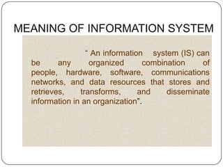“ An information system (IS) can
be      any      organized      combination    of
people, hardware, software, communications
networks, and data resources that stores and
retrieves,    transforms,      and    disseminate
information in an organization”.
 