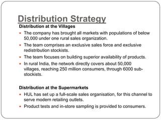 Distribution Strategy
Distribution at the Villages
 The company has brought all markets with populations of below
  50,000 under one rural sales organization.
 The team comprises an exclusive sales force and exclusive
  redistribution stockists.
 The team focuses on building superior availability of products.
 In rural India, the network directly covers about 50,000
  villages, reaching 250 million consumers, through 6000 sub-
  stockists.

Distribution at the Supermarkets
 HUL has set up a full-scale sales organisation, for this channel to
  serve modern retailing outlets.
 Product tests and in-store sampling is provided to consumers.
 