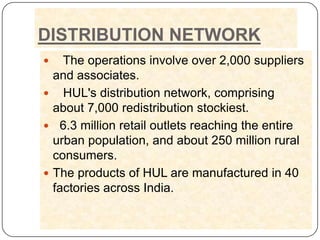 DISTRIBUTION NETWORK
   The operations involve over 2,000 suppliers
  and associates.
 HUL's distribution network, comprising
  about 7,000 redistribution stockiest.
 6.3 million retail outlets reaching the entire
  urban population, and about 250 million rural
  consumers.
 The products of HUL are manufactured in 40
  factories across India.
 