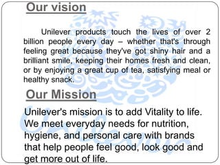 Our vision
       Unilever products touch the lives of over 2
billion people every day – whether that's through
feeling great because they've got shiny hair and a
brilliant smile, keeping their homes fresh and clean,
or by enjoying a great cup of tea, satisfying meal or
healthy snack.



Unilever's mission is to add Vitality to life.
We meet everyday needs for nutrition,
hygiene, and personal care with brands
that help people feel good, look good and
get more out of life.
 