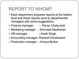 REPORT TO WHOM?
 Each department prepares reports at the bottom
    level and these reports send to departmental
    managers with some suggestions.
   Finance manager        - Pavan Chaturvedi
   Marketing manager - Srinivasa Madhavan
   HR manager            - Anish Singh
   Accounting manager- Ramesh Doraiswami
   Production manager - Ameya Borker
 