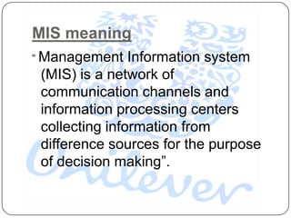 MIS meaning
“ Management    Information system
 (MIS) is a network of
 communication channels and
 information processing centers
 collecting information from
 difference sources for the purpose
 of decision making”.
 