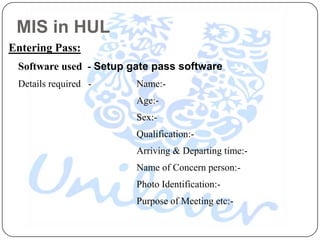 MIS in HUL
Entering Pass:
 Software used - Setup gate pass software
 Details required -     Name:-
                        Age:-
                        Sex:-
                        Qualification:-
                        Arriving & Departing time:-
                        Name of Concern person:-
                        Photo Identification:-
                        Purpose of Meeting etc:-
 